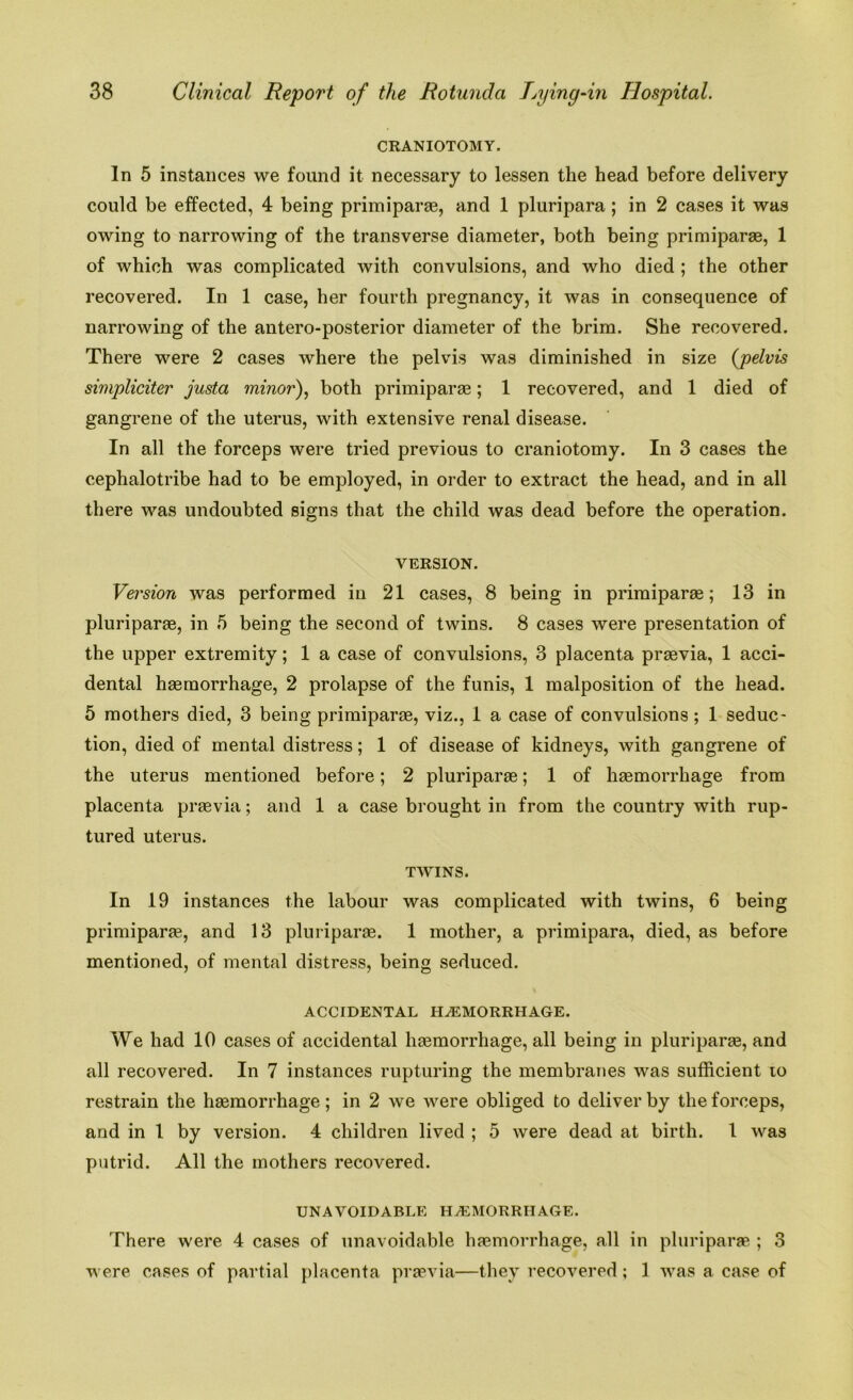 CRANIOTOMY. In 5 instances we found it necessary to lessen the head before delivery could be effected, 4 being primiparae, and 1 pluripara; in 2 cases it was owing to narrowing of the transverse diameter, both being primiparae, 1 of which was complicated with convulsions, and who died ; the other recovered. In 1 case, her fourth pregnancy, it was in consequence of narrowing of the antero-posterior diameter of the brim. She recovered. There were 2 cases where the pelvis was diminished in size (pelvis simpliciter justa minor), both primiparae; 1 recovered, and 1 died of gangrene of the uterus, with extensive renal disease. In all the forceps were tried previous to craniotomy. In 3 cases the cephalotribe had to be employed, in order to extract the head, and in all there was undoubted signs that the child was dead before the operation. VERSION. Version was performed in 21 cases, 8 being in primiparae; 13 in pluriparae, in 5 being the second of twins. 8 cases were presentation of the upper extremity; 1 a case of convulsions, 3 placenta praevia, 1 acci- dental haemorrhage, 2 prolapse of the funis, 1 malposition of the head. 5 mothers died, 3 being primiparae, viz., 1 a case of convulsions; 1 seduc- tion, died of mental distress; 1 of disease of kidneys, with gangrene of the uterus mentioned before; 2 pluriparae; 1 of haemorrhage from placenta praevia; and 1 a case brought in from the country with rup- tured uterus. TWINS. In 19 instances the labour was complicated with twins, 6 being primiparae, and 13 pluriparae. 1 mother, a primipara, died, as before mentioned, of mental distress, being seduced. ACCIDENTAL HAEMORRHAGE. We had 10 cases of accidental haemorrhage, all being in pluriparae, and all recovered. In 7 instances rupturing the membranes was sufficient to restrain the haemorrhage; in 2 we were obliged to deliver by the forceps, and in 1 by version. 4 children lived ; 5 were dead at birth. 1 was putrid. All the mothers recovered. UNAVOIDABLE HAEMORRHAGE. There were 4 cases of unavoidable haemorrhage, all in pluriparae ; 3 were cases of partial placenta praevia—they recovered ; 1 was a case of