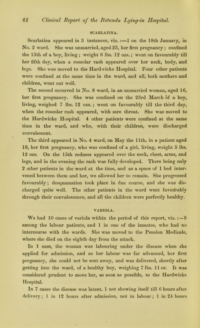 SCARLATINA. Scarlatina appeared in 3 instances, viz. :—1 on the 18th January, in No. 2 ward. She was unmarried, aged 23, her first pregnancy ; confined the 13th of a boy, living ; weight 6 lbs. 12 ozs.; went on favourably till her fifth day, when a roseolar rash appeared over her neck, body, and legs. She was moved to the Hardwicke Hospital. Four other patients were confined at the same time in the ward, and all, both mothers and children, went out well. The second occurred in No. 8 ward, in an unmarried woman, aged 16, her first pregnancy. She was confined on the 23rd March of a boy, living, weighed 7 lbs. 12 ozs. ; went on favourably till the third day, when the roseolar rash appeared, with sore throat. She was moved to the Hardwicke Hospital. 4 other patients were confined at the same time in the ward, and who, with their children, were discharged convalescent. The third appeared in No. 4 ward, on May the lltli, in a patient aged 18, her first pregnancy, who was confined of a girl, living, weight 5 lbs. 12 ozs. On the 15th redness appeared over the neck, chest, arms, and legs, and in the evening the rash was fully developed. There being only 2 other patients in the ward at the time, and as a space of 1 bed inter- vened between them and her, we allowed her to remain. She progressed favourably ; desquamation took place in due course, and she was dis- charged quite well. The other patients in the ward went favourably through their convalescence, and all the children were perfectly healthy. VARIOLA. We had 10 cases of variola within the period of this report, viz.:—9 among the labour patients, and 1 in one of the inmates, who had no intercourse with the wards. She was moved to the Pension Medicale, where she died or the eighth day from the attack. In 1 case, the woman was labouring under the disease when she applied for admission, and as her labour was far advanced, her first pregnancy, she could not be sent away, and was delivered, shortly after getting into the ward, of a healthy boy, weighing 7 lbs. lloz. It was considered prudent to move her, as soon as possible, to the Hardwicke Hospital. In 7 cases the disease was latent, 1 not showing itself till 6 hours after delivery; 1 in 12 hours after admission, not in labour; 1 in 24 hours