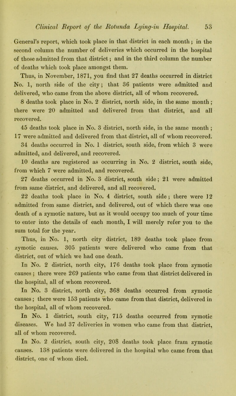 General’s report, which took place in that district in each month; in the second column the number of deliveries which occurred in the hospital of those admitted from that district; and in the third column the number of deaths which took place amongst them. Thus, in November, 1871, you find that 27 deaths occurred in district No. 1, north side of the city; that 36 patients were admitted and delivered, who came from the above district, all of whom recovered. 8 deaths took place in No. 2 district, north side, in the same month; there were 20 admitted and delivered from that district, and all recovered. 45 deaths took place in No. 3 district, north side, in the same month ; 17 were admitted and delivered from that district, all of whom recovered. 34 deaths occurred in No. 1 district, south side, from which 3 were admitted, and delivered, and recovered. 10 deaths are registered as occurring in No. 2 district, south side, from which 7 were admitted, and recovered. 27 deaths occurred in No. 3 district, south side; 21 were admitted from same district, and delivered, and all recovered. 22 deaths took place in No. 4 district, south side; there were 12 admitted from same district, and delivered, out of which there was one death of a zymotic nature, but as it would occupy too much of your time to enter into the details of each month, I will merely refer you to the sum total for the year. Thus, in No. 1, north city district, 189 deaths took place from zymotic causes. 305 patients were delivered who came from that district, out of which we had one death. In No. 2 district, north city, 176 deaths took place from zymotic causes ; there were 269 patients who came from that district delivered in the hospital, all of whom recovered. In No. 3 district, north city, 368 deaths occurred from zymotic causes ; there were 153 patients who came from that district, delivered in the hospital, all of whom recovered. In No. 1 district, south city, 715 deaths occurred from zymotic diseases. We had 37 deliveries in women who came from that district, all of whom recovered. In No. 2 district, south city, 208 deaths took place fram zymotic causes. 138 patients were delivered in the hospital who came from that district, one of whom died.