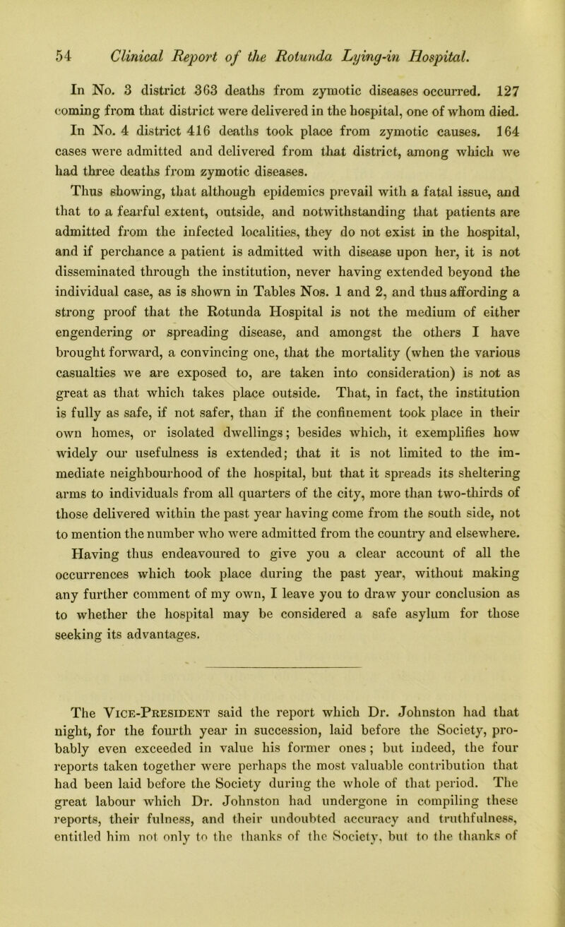 In No. 3 district 363 deaths from zymotic diseases occurred. 127 coming from that district were delivered in the hospital, one of whom died. In No. 4 district 416 deaths took place from zymotic causes. 164 cases were admitted and delivered from that district, among which we had three deaths from zymotic diseases. Thus showing, that although epidemics prevail with a fatal issue, and that to a fearful extent, outside, and notwithstanding that patients are admitted from the infected localities, they do not exist in the hospital, and if perchance a patient is admitted with disease upon her, it is not disseminated through the institution, never having extended beyond the individual case, as is shown in Tables Nos. 1 and 2, and thus affording a strong proof that the Rotunda Hospital is not the medium of either engendering or spreading disease, and amongst the others I have brought forward, a convincing one, that the mortality (when the various casualties we are exposed to, are taken into consideration) is not as great as that which takes place outside. That, in fact, the institution is fully as safe, if not safer, than if the confinement took place in their own homes, or isolated dwellings; besides which, it exemplifies how widely our usefulness is extended; that it is not limited to the im- mediate neighbourhood of the hospital, but that it spreads its sheltering arms to individuals from all quarters of the city, more than two-thirds of those delivered within the past year having come from the south side, not to mention the number who were admitted from the country and elsewhere. Having thus endeavoured to give you a clear account of all the occurrences which took place during the past year, without making any further comment of my own, I leave you to draw your conclusion as to whether the hospital may be considered a safe asylum for those seeking its advantages. The Vice-President said the report which Dr. Johnston had that night, for the fourth year in succession, laid before the Society, pro- bably even exceeded in value his former ones ; but indeed, the four reports taken together were perhaps the most valuable contribution that had been laid before the Society during the whole of that period. The great labour which Dr. Johnston had undergone in compiling these reports, their fulness, and their undoubted accuracy and truthfulness, entitled him not only to the thanks of the Society, but to the thanks of