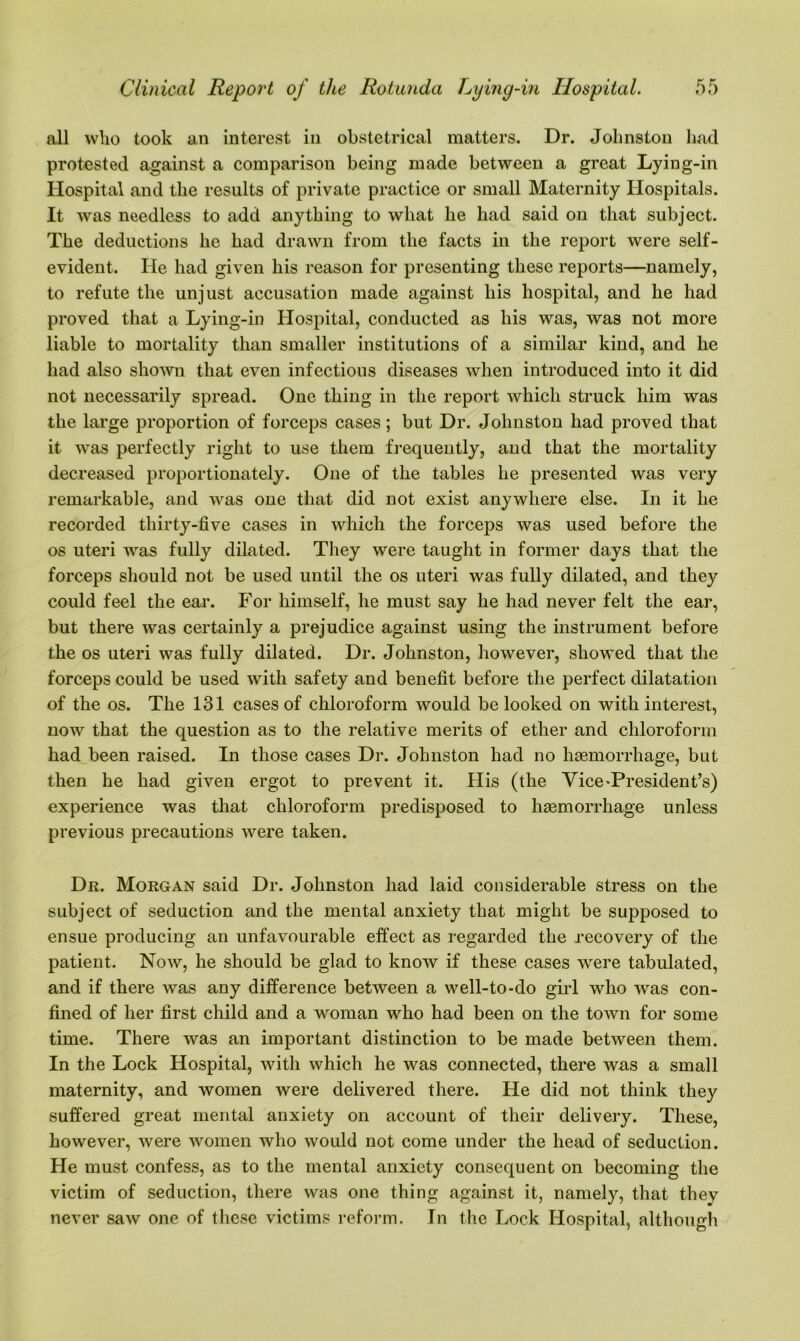 all who took an interest in obstetrical matters. Dr. Johnston had protested against a comparison being made between a great Lying-in Hospital and the results of private practice or small Maternity Hospitals. It was needless to add anything to what he had said on that subject. The deductions he had drawn from the facts in the report were self- evident. He had given his reason for presenting these reports—namely, to refute the unjust accusation made against his hospital, and he had proved that a Lying-in Hospital, conducted as his was, was not more liable to mortality than smaller institutions of a similar kind, and he had also shown that even infectious diseases when introduced into it did not necessarily spread. One thing in the report which struck him was the large proportion of forceps cases; but Dr. Johnston had proved that it was perfectly right to use them frequently, and that the mortality decreased proportionately. One of the tables he presented was very remarkable, and was one that did not exist anywhere else. In it he recorded thirty-five cases in which the forceps was used before the os uteri was fully dilated. They were taught in former days that the forceps should not be used until the os uteri was fully dilated, and they could feel the ear. For himself, he must say he had never felt the ear, but there was certainly a prejudice against using the instrument before the os uteri was fully dilated. Dr. Johnston, however, showed that the forceps could be used with safety and benefit before the perfect dilatation of the os. The 131 cases of chloroform would be looked on with interest, now that the question as to the relative merits of ether and chloroform had been raised. In those cases Dr. Johnston had no haemorrhage, but then he had given ergot to prevent it. His (the Vice-President’s) experience was that chloroform predisposed to haemorrhage unless previous precautions were taken. Dr. Morgan said Dr. Johnston had laid considerable stress on the subject of seduction and the mental anxiety that might be supposed to ensue producing an unfavourable effect as regarded the recovery of the patient. Now, he should be glad to know if these cases were tabulated, and if there was any difference between a well-to-do girl who was con- fined of her first child and a woman who had been on the town for some time. There was an important distinction to be made between them. In the Lock Hospital, with which he was connected, there was a small maternity, and women were delivered there. He did not think they suffered great mental anxiety on account of their delivery. These, however, were women who would not come under the head of seduction. He must confess, as to the mental anxiety consequent on becoming the victim of seduction, there was one thing against it, namely, that they never saw one of these victims reform. In the Lock Hospital, although