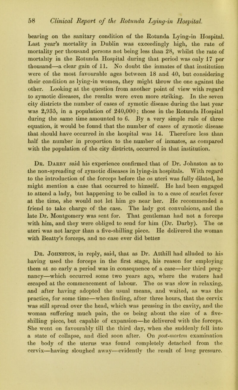 bearing on the sanitary condition of the Rotunda Lying-in Hospital. Last year’s mortality in Dublin was exceedingly high, the rate of mortality per thousand persons not being less than 28, whilst the rate of mortality in the Rotunda Hospital during that period was only 17 per thousand—a clear gain of 11. No doubt the inmates of that institution were of the most favourable ages between 18 and 40, but considering their condition as lying-in women, they might throw the one against the other. Looking at the question from another point of view with regard to zymotic diseases, the results were even more striking. In the seven city districts the number of cases of zymotic disease during the last year was 2,935, in a population of 240,000; those in the Rotunda Hospital during the same time amounted to 6. By a very simple rule of three equation, it would be found that the number of cases of zymotic disease that should have occurred in the hospital was 14. Therefore less than half the number in proportion to the number of inmates, as compared with the population of the city districts, occurred in that institution. Dr. Darby said his experience confirmed that of Dr. Johnston as to the non-spreading of zymotic diseases in lying-in hospitals. With regard to the introduction of the forceps before the os uteri was fully dilated, he might mention a case that occurred to himself. He had been engaged to attend a lady, but happening to be called in to a case of scarlet fever at the time, she would not let him go near her. He recommended a friend to take charge of the case. The lady got convulsions, and the late Dr. Montgomery was sent for. That gentleman had not a forceps with him, and they were obliged to send for him (Dr. Darby). The os uteri was not larger than a five-shilling piece. He delivered the woman with Beatty’s forceps, and no case ever did better. Dr. Johnston, in reply, said, that as Dr. Atthill had alluded to his having used the forceps in the first stage, his reason for employing them at so early a period was in consequence of a case—her third preg- nancy—which occurred some two years ago, where the waters had escaped at the commencement of labour. The os was slow in relaxing, and after having adopted the usual means, and waited, as was the practice, for some time—when finding, after three hours, that the cervix was still spread over the head, which was pressing in the cavity, and the woman suffering much pain, the os being about the size of a five- shilling piece, but capable of expansion—he delivered with the forceps. She went on favourably till the third day, when she suddenly fell into a state of collapse, and died soon after. On post-mortem examination the body of the uterus was found completely detached from the cervix—having sloughed away—evidently the result of long pressure.