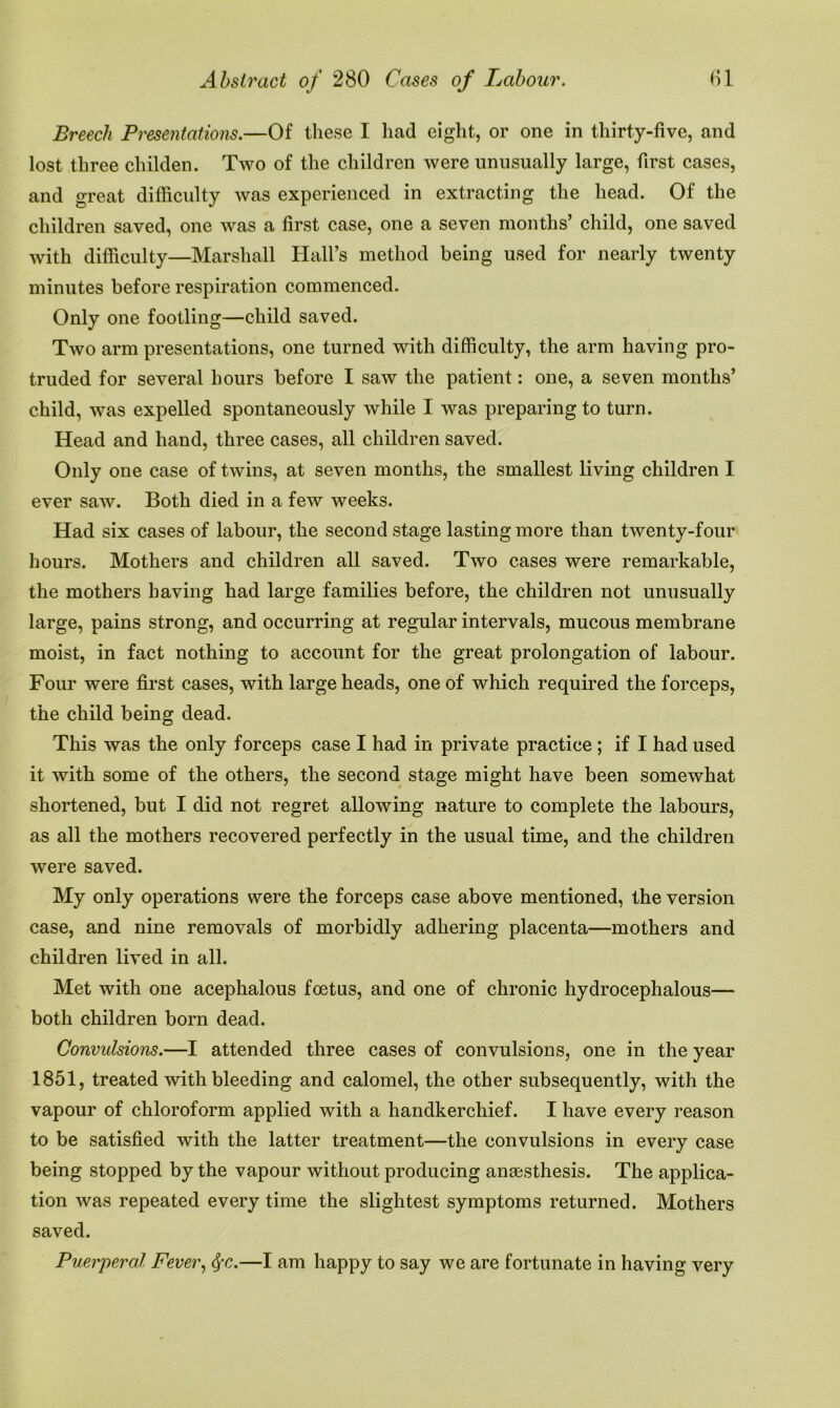 Breech Presentations.—Of these I had eight, or one in thirty-five, and lost three childen. Two of the children were unusually large, first cases, and great difficulty was experienced in extracting the head. Of the children saved, one was a first case, one a seven months’ child, one saved with difficulty—Marshall Hall’s method being used for nearly twenty minutes before respiration commenced. Only one footling—child saved. Two arm presentations, one turned with difficulty, the arm having pro- truded for several hours before I saw the patient: one, a seven months’ child, was expelled spontaneously while I was preparing to turn. Head and hand, three cases, all children saved. Only one case of twins, at seven months, the smallest living children I ever saw. Both died in a few weeks. Had six cases of labour, the second stage lasting more than twenty-four hours. Mothers and children all saved. Two cases were remarkable, the mothers having had large families before, the children not unusually large, pains strong, and occurring at regular intervals, mucous membrane moist, in fact nothing to account for the great prolongation of labour. Four were first cases, with large heads, one of which required the forceps, the child being dead. This was the only forceps case I had in private practice ; if I had used it with some of the others, the second stage might have been somewhat shortened, but I did not regret allowing nature to complete the labours, as all the mothers recovered perfectly in the usual time, and the children were saved. My only operations were the forceps case above mentioned, the version case, and nine removals of morbidly adhering placenta—mothers and children lived in all. Met with one acephalous foetus, and one of chronic hydrocephalous— both children born dead. Convulsions.—I attended three cases of convulsions, one in the year 1851, treated with bleeding and calomel, the other subsequently, with the vapour of chloroform applied with a handkerchief. I have every reason to be satisfied with the latter treatment—the convulsions in every case being stopped by the vapour without producing angesthesis. The applica- tion was repeated every time the slightest symptoms returned. Mothers saved. Puerperal Fever, —I am happy to say we are fortunate in having very