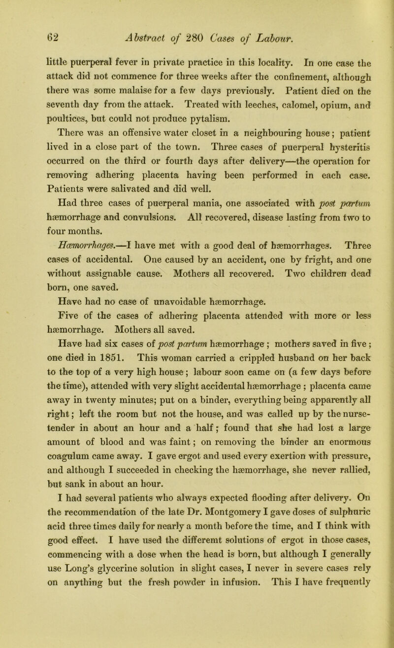 little puerperal fever in private practice in this locality. In one case the attack did not commence for three weeks after the confinement, although there was some malaise for a few days previously. Patient died on the seventh day from the attack. Treated with leeches, calomel, opium, and poultices, but could not produce pytalism. There was an offensive water closet in a neighbouring house; patient lived in a close part of the town. Three cases of puerperal hysteritis occurred on the third or fourth days after delivery—the operation for removing adhering placenta having been performed in each case. Patients were salivated and did well. Had three cases of puerperal mania, one associated with post partum haemorrhage and convulsions. All recovered, disease lasting from two to four months. Hemorrhages.—I have met with a good deal of haemorrhages. Three cases of accidental. One caused by an accident, one by fright, and one without assignable cause. Mothers all recovered. Two children dead born, one saved. Have had no case of unavoidable haemorrhage. Five of the cases of adhering placenta attended with more or less haemorrhage. Mothers all saved. Have had six cases of post partum haemorrhage ; mothers saved in five ; one died in 1851. This woman carried a crippled husband on her back to the top of a very high house; labour soon came on (a few days before the time), attended with very slight accidental haemorrhage ; placenta came away in twenty minutes; put on a binder, everything being apparently all right; left the room but not the house, and was called up by the nurse- tender in about an hour and a half; found that she had lost a large amount of blood and was faint; on removing the binder an enormous coagulum came away. I gave ergot and used every exertion with pressure, and although I succeeded in checking the haemorrhage, she never rallied, but sank in about an hour. I had several patients who always expected flooding after delivery. On the recommendation of the late Dr. Montgomery I gave doses of sulphuric acid three times daily for nearly a month before the time, and I think with good effect. I have used the differemt solutions of ergot in those cases, commencing with a dose when the head is born, but although I generally use Long’s glycerine solution in slight cases, I never in severe cases rely on anything but the fresh powder in infusion. This I have frequently