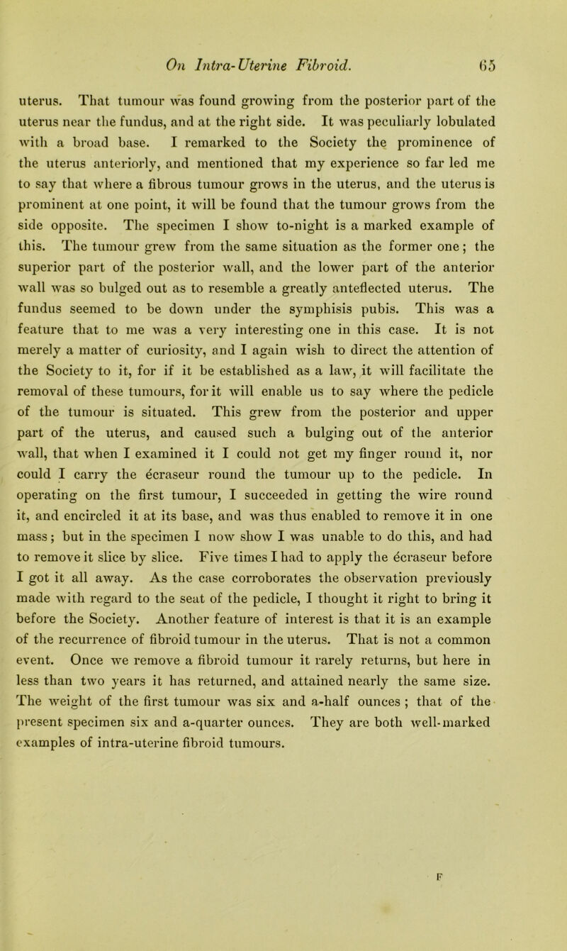 uterus. That tumour was found growing from the posterior part of the uterus near the fundus, and at the right side. It was peculiarly lobulated with a broad base. I remarked to the Society the prominence of the uterus anteriorly, and mentioned that my experience so far led me to say that where a fibrous tumour grows in the uterus, and the uterus is prominent at one point, it will be found that the tumour grows from the side opposite. The specimen I show to-night is a marked example of this. The tumour grew from the same situation as the former one ; the superior part of the posterior wall, and the lower part of the anterior wall was so bulged out as to resemble a greatly anteflected uterus. The fundus seemed to be down under the symphisis pubis. This was a feature that to me was a very interesting one in this case. It is not merely a matter of curiosity, and I again wish to direct the attention of the Society to it, for if it be established as a law, it will facilitate the removal of these tumours, for it will enable us to say where the pedicle of the tumour is situated. This grew from the posterior and upper part of the uterus, and caused such a bulging out of the anterior wall, that when I examined it I could not get my finger round it, nor could I carry the ^craseur round the tumour up to the pedicle. In operating on the first tumour, I succeeded in getting the wire round it, and encircled it at its base, and was thus enabled to remove it in one mass; but in the specimen I now show I was unable to do this, and had to remove it slice by slice. Five times I had to apply the ^craseur before I got it all away. As the case corroborates the observation previously made with regard to the seat of the pedicle, I thought it right to bring it before the Society. Another feature of interest is that it is an example of the recurrence of fibroid tumour in the uterus. That is not a common event. Once we remove a fibroid tumour it rarely returns, but here in less than two years it has returned, and attained nearly the same size. The weight of the first tumour was six and a-half ounces ; that of the present specimen six and a-quarter ounces. They are both well-marked examples of intra-uterine fibroid tumours. F