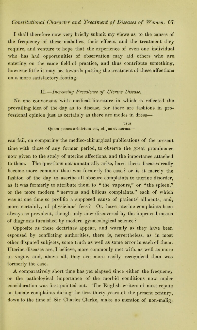 I shall therefore now very briefly submit my views as to the causes of the frequency of these maladies, their effects, and the treatment they require, and venture to hope that the experience of even one individual who has had opportunities of observation may aid others who are entering on the same field of practice, and thus contribute something, however little it may be, towards putting the treatment of these affections on a more satisfactory footing. II.—Increasing Prevalence of Uterine Disease. No one conversant with medical literature in which is reflected the prevailing idea of the day as to disease, for there are fashions in pro- fessional opinion just as certainly as there are modes in dress— usus Quern penes arbitrium est, et jus et norma— can fail, on comparing the medico-chirurgical publications of the present time with those of any former period, to observe the great prominence now given to the study of uterine affections, and the importance attached to them. The questions not unnaturally arise, have these diseases really become more common than was formerly the case ? or is it merely the fashion of the day to ascribe all obscure complaints to uterine disorder, as it was formerly to attribute them to “the vapours,” or “the spleen,” or the more modern “ nervous and bilious complaints,” each of which was at one time so prolific a supposed cause of patients’ ailments, and, more certainly, of physicians’ fees? Or, have uterine complaints been always as prevalent, though only now discovered by the improved means of diagnosis furnished by modern gynaecological science ? Opposite as these doctrines appear, and warmly as they have been espoused by conflicting authorities, there is, nevertheless, as in most other disputed subjects, some truth as well as some error in each of them. Uterine diseases are, I believe, more commonly met with, as well as more in vogue, and, above all, they are more easily recognized than was formerly the case. A comparatively short time has yet elapsed since either the frequency or the pathological importance of the morbid conditions now under consideration was first pointed out. The English writers of most repute on female complaints during the first thirty years of the present century, down to the time of Sir Charles Clarke, make no mention of non-malm- 1 O