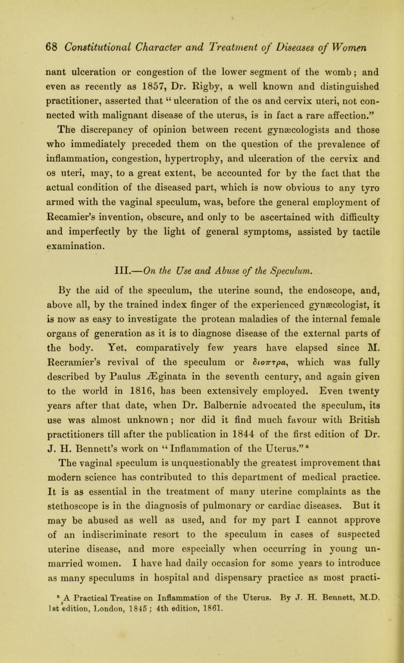nant ulceration or congestion of the lower segment of the womb; and even as recently as 1857, Dr. Rigby, a well known and distinguished practitioner, asserted that u ulceration of the os and cervix uteri, not con- nected with malignant disease of the uterus, is in fact a rare affection.” The discrepancy of opinion between recent gynaecologists and those who immediately preceded them on the question of the prevalence of inflammation, congestion, hypertrophy, and ulceration of the cervix and os uteri, may, to a great extent, be accounted for by the fact that the actual condition of the diseased part, which is now obvious to any tyro armed with the vaginal speculum, was, before the general employment of Recamier’s invention, obscure, and only to be ascertained with difficulty and imperfectly by the light of general symptoms, assisted by tactile examination. III.—On the Use and Abuse of the Speculum. By the aid of the speculum, the uterine sound, the endoscope, and, above all, by the trained index finger of the experienced gynaecologist, it is now as easy to investigate the protean maladies of the internal female organs of generation as it is to diagnose disease of the external parts of the body. Yet, comparatively few years have elapsed since M. Recramier’s revival of the speculum or Stompa, which was fully described by Paulus JEginata in the seventh century, and again given to the world in 1816, has been extensively employed. Even twenty years after that date, when Dr. Balbernie advocated the speculum, its use was almost unknown; nor did it find much favour with British practitioners till after the publication in 1844 of the first edition of Dr. J. H. Bennett’s work on “Inflammation of the Uterus.” The vaginal speculum is unquestionably the greatest improvement that modern science has contributed to this department of medical practice. It is as essential in the treatment of many uterine complaints as the stethoscope is in the diagnosis of pulmonary or cardiac diseases. But it may be abused as well as used, and for my part I cannot approve of an indiscriminate resort to the speculum in cases of suspected uterine disease, and more especially when occurring in young un- married women. I have had daily occasion for some years to introduce as many speculums in hospital and dispensary practice as most practi- a A Practical Treatise on Inflammation of the Uterus. By J. H. Bennett, M.D, 1st edition, London, 1845; 4th edition, 1861.