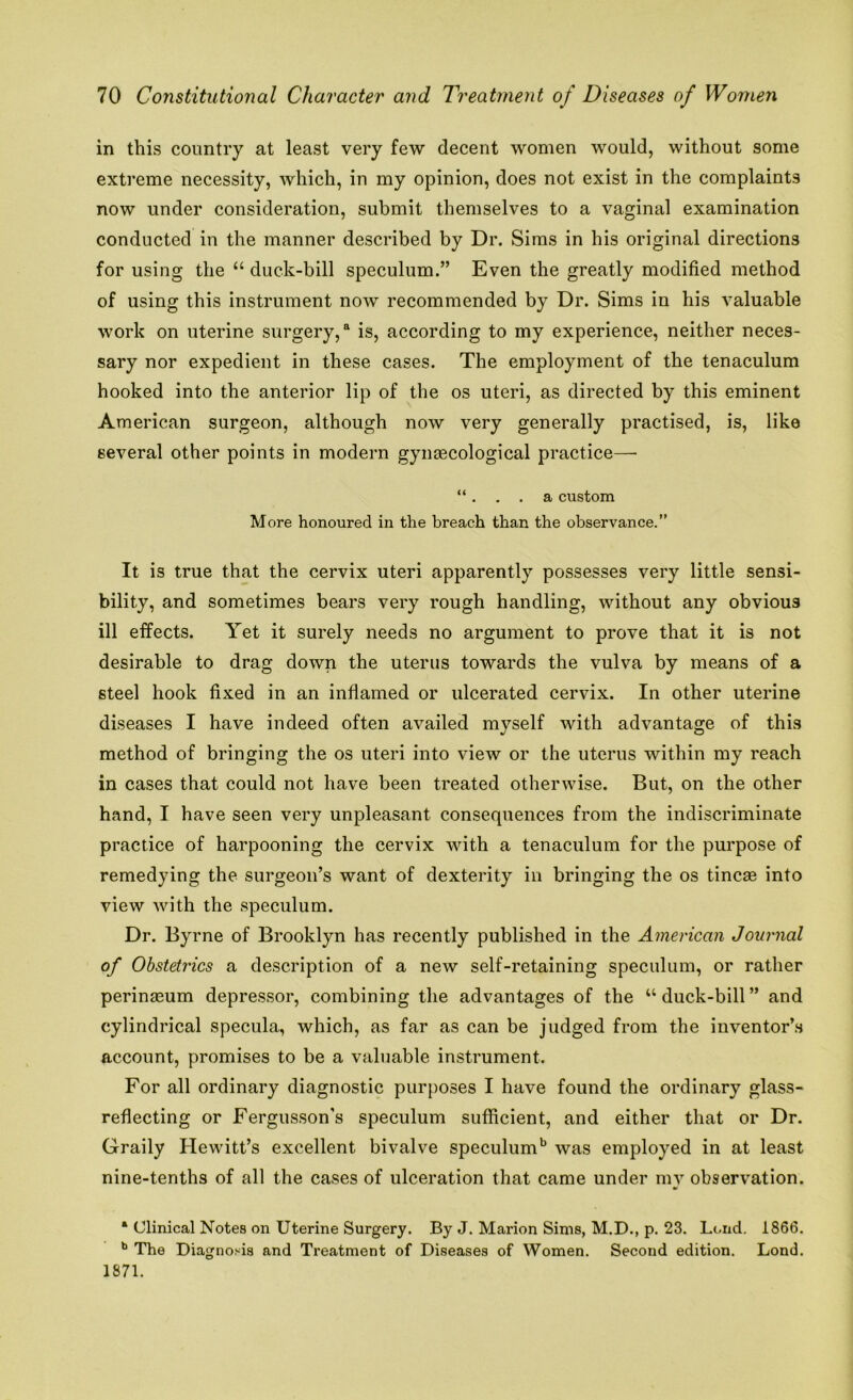 in this country at least very few decent women would, without some extreme necessity, which, in my opinion, does not exist in the complaints now under consideration, submit themselves to a vaginal examination conducted in the manner described by Dr. Sims in his original directions for using the “ duck-bill speculum.” Even the greatly modified method of using this instrument now recommended by Dr. Sims in his valuable work on uterine surgery,a is, according to my experience, neither neces- sary nor expedient in these cases. The employment of the tenaculum hooked into the anterior lip of the os uteri, as directed by this eminent American surgeon, although now very generally practised, is, like several other points in modern gynecological practice— “. . . a custom More honoured in the breach than the observance.” It is true that the cervix uteri apparently possesses very little sensi- bility, and sometimes bears very rough handling, without any obvious ill effects. Yet it surely needs no argument to prove that it is not desirable to drag down the uterus towards the vulva by means of a steel hook fixed in an inflamed or ulcerated cervix. In other uterine diseases I have indeed often availed myself with advantage of this method of bringing the os uteri into view or the uterus within my reach in cases that could not have been treated otherwise. But, on the other hand, I have seen very unpleasant consequences from the indiscriminate practice of harpooning the cervix with a tenaculum for the purpose of remedying the surgeon’s want of dexterity in bringing the os tincae into view with the speculum. Dr. Byrne of Brooklyn has recently published in the American Journal of Obstetrics a description of a new self-retaining speculum, or rather perinseum depressor, combining the advantages of the “ duck-bill ” and cylindrical specula, which, as far as can be judged from the inventor’s account, promises to be a valuable instrument. For all ordinary diagnostic purposes I have found the ordinary glass- reflecting or Fergusson's speculum sufficient, and either that or Dr. Gfraily Hewitt’s excellent bivalve speculum15 was employed in at least nine-tenths of all the cases of ulceration that came under my observation. a Clinical Notes on Uterine Surgery. By J. Marion Sims, M.D., p. 23. Loud. 1866. b The Diagnosis and Treatment of Diseases of Women. Second edition. Lond. 1871.
