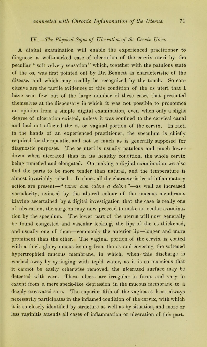 IV.—The Physical Signs of Ulceration of the Cervix Uteri. A digital examination will enable the experienced practitioner to diagnose a well-marked case of ulceration of the cervix uteri by the peculiar “ Soft velvety sensation ” which, together with the patulous state of the os, was first pointed out by Dr. Bennett as characteristic of the disease, and which may readily be recognized by the touch. So con- clusive are the tactile evidences of this condition of the os uteri that I have seen fevv out of the large number of these cases that presented themselves at the dispensary in which it was not possible to pronounce an opinion from a simple digital examination, even when only a slight degree of ulceration existed, unless it was confined to the cervical canal and had not affected the os or vaginal portion of the cervix. In fact, in the hands of an experienced practitioner, the speculum is chiefly required for therapeutic, and not so much as is generally supposed for diagnostic purposes. The os uteri is usually patulous and much lower down when ulcerated than in its healthy condition, the whole cervix being tumefied and elongated. On making a digital examination we also find the parts to be more tender than natural, and the temperature is almost invariably raised. In short, all the characteristics of inflammatory action are present—“ tumor cum calore et dolore ”—as well as increased vascularity, evinced by the altered colour of the mucous membrane. Having ascertained by a digital investigation that the case is really one of ulceration, the surgeon may now proceed to make an ocular examina- tion by the speculum. The lower part of the uterus will now generally be found congested and vascular looking, the lips of the os thickened, and usually one of them—commonly the anterior lip—longer and more prominent than the other. The vaginal portion of the cervix is coated with a thick glairy mucus issuing from the os and covering the softened hypertrophied mucous membrane, in which, when this discharge is washed away by syringing with tepid water, as it is so tenacious that it cannot be easily otherwise removed, the ulcerated surface may be detected with ease. These ulcers are irregular in form, and vary in extent from a mere speck-like depression in the mucous membrane to a deeply excavated sore. The superior fifth of the vagina at least always necessarily participates in the inflamed condition of the cervix, with which it is so closely identified by structure as well as by situation, and more or less vaginitis attends all cases of inflammation or ulceration of this part.
