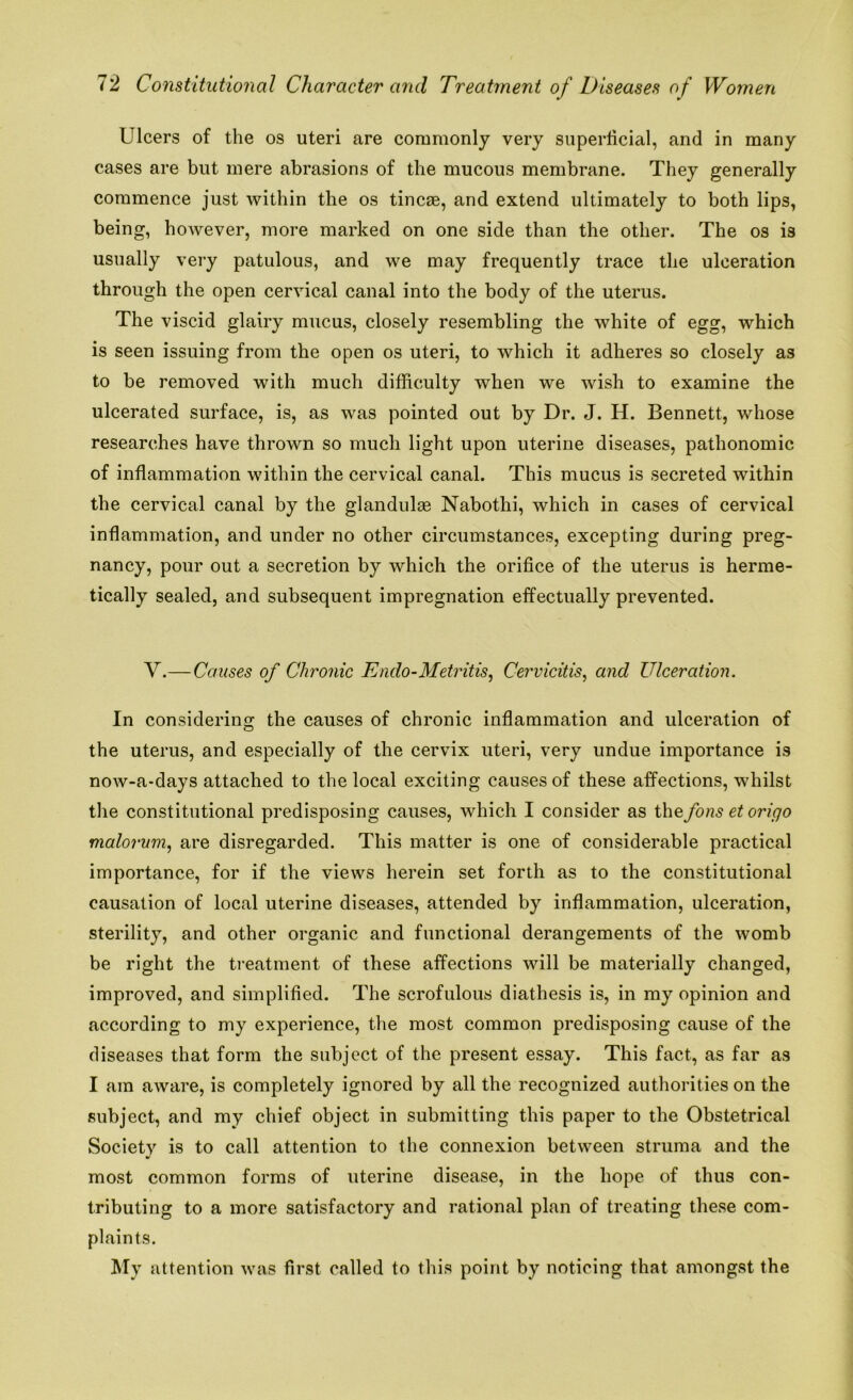 Ulcers of the os uteri are commonly very superficial, and in many cases are but mere abrasions of the mucous membrane. They generally commence just within the os tincae, and extend ultimately to both lips, being, however, more marked on one side than the other. The os is usually very patulous, and we may frequently trace the ulceration through the open cervical canal into the body of the uterus. The viscid glairy mucus, closely resembling the white of egg, which is seen issuing from the open os uteri, to which it adheres so closely as to be removed with much difficulty when we wish to examine the ulcerated surface, is, as was pointed out by Dr. J. H. Bennett, whose researches have thrown so much light upon uterine diseases, pathonomic of inflammation within the cervical canal. This mucus is secreted within the cervical canal by the glandulse Nabothi, which in cases of cervical inflammation, and under no other circumstances, excepting during preg- nancy, pour out a secretion by which the orifice of the uterus is herme- tically sealed, and subsequent impregnation effectually prevented. V.—Causes of Chronic Endo-Metritis, Cervicitis, and Ulceration. In considering the causes of chronic inflammation and ulceration of the uterus, and especially of the cervix uteri, very undue importance is now-a-days attached to the local exciting causes of these affections, whilst the constitutional predisposing causes, which I consider as the fons et origo malorum, are disregarded. This matter is one of considerable practical importance, for if the views herein set forth as to the constitutional causation of local uterine diseases, attended by inflammation, ulceration, sterility, and other organic and functional derangements of the womb be right the treatment of these affections will be materially changed, improved, and simplified. The scrofulous diathesis is, in my opinion and according to my experience, the most common predisposing cause of the diseases that form the subject of the present essay. This fact, as far as I am aware, is completely ignored by all the recognized authorities on the subject, and my chief object in submitting this paper to the Obstetrical Societv is to call attention to the connexion between struma and the J most common forms of uterine disease, in the hope of thus con- tributing to a more satisfactory and rational plan of treating these com- plaints. My attention was first called to this point by noticing that amongst the