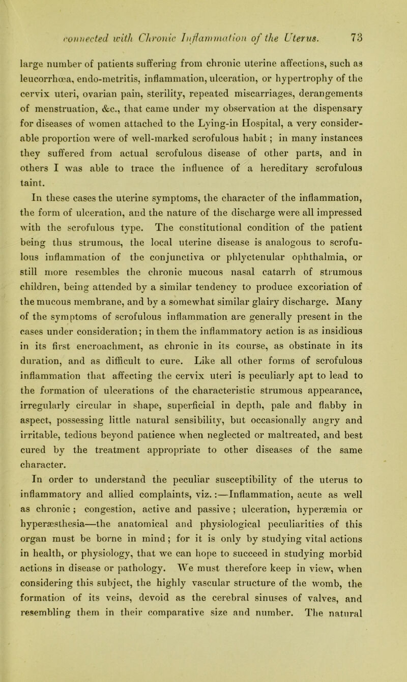 large number of patients suffering from chronic uterine affections, such as leucorrhoea, endo-metritis, inflammation, ulceration, or hypertrophy of the cervix uteri, ovarian pain, sterility, repeated miscarriages, derangements of menstruation, &c., that came under my observation at the dispensary for diseases of women attached to the Lying-in Hospital, a very consider- able proportion were of well-marked scrofulous habit; in many instances they suffered from actual scrofulous disease of other parts, and in others I was able to trace the influence of a hereditary scrofulous taint. In these cases the uterine symptoms, the character of the inflammation, the form of ulceration, and the nature of the discharge were all impressed with the scrofulous type. The constitutional condition of the patient being thus strumous, the local uterine disease is analogous to scrofu- lous inflammation of the conjunctiva or phlyctenular ophthalmia, or still more resembles the chronic mucous nasal catarrh of strumous children, being attended by a similar tendency to produce excoriation of the mucous membrane, and by a somewhat similar glairy discharge. Many of the symptoms of scrofulous inflammation are generally present in the cases under consideration; in them the inflammatory action is as insidious in its first encroachment, as chronic in its course, as obstinate in its duration, and as difficult to cure. Like all other forms of scrofulous inflammation that affecting the cervix uteri is peculiarly apt to lead to the formation of ulcerations of the characteristic strumous appearance, irregularly circular in shape, superficial in depth, pale and flabby in aspect, possessing little natural sensibility, but occasionally angry and irritable, tedious beyond patience when neglected or maltreated, and best cured by the treatment appropriate to other diseases of the same character. In order to understand the peculiar susceptibility of the uterus to inflammatory and allied complaints, viz.:—Inflammation, acute as well as chronic ; congestion, active and passive ; ulceration, hyperasmia or hyperaesthesia—the anatomical and physiological peculiarities of this organ must be borne in mind; for it is only by studying vital actions in health, or physiology, that we can hope to succeed in studying morbid actions in disease or pathology. We must therefore keep in view, when considering this subject, the highly vascular structure of the womb, the formation of its veins, devoid as the cerebral sinuses of valves, and resembling them in their comparative size and number. The natural