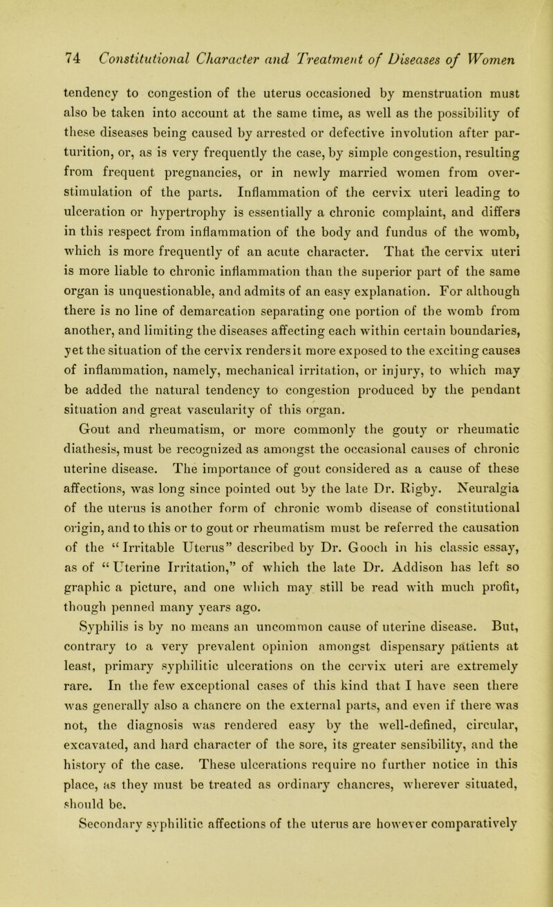 tendency to congestion of the uterus occasioned by menstruation must also be taken into account at the same time, as well as the possibility of these diseases being caused by arrested or defective involution after par- turition, or, as is very frequently the case, by simple congestion, resulting from frequent pregnancies, or in newly married women from over- stimulation of the parts. Inflammation of the cervix uteri leading to ulceration or hypertrophy is essentially a chronic complaint, and differs in this respect from inflammation of the body and fundus of the womb, which is more frequently of an acute character. That the cervix uteri is more liable to chronic inflammation than the superior part of the same organ is unquestionable, and admits of an easy explanation. For although there is no line of demarcation separating one portion of the womb from another, and limiting the diseases affecting each within certain boundaries, yet the situation of the cervix renders it more exposed to the exciting causes of inflammation, namely, mechanical irritation, or injury, to which may be added the natural tendency to congestion produced by the pendant situation and great vascularity of this organ. Gout and rheumatism, or more commonly the gouty or rheumatic diathesis, must be recognized as amongst the occasional causes of chronic uterine disease. The importance of gout considered as a cause of these affections, was long since pointed out by the late Dr. Rigby. Neuralgia of the uterus is another form of chronic womb disease of constitutional origin, and to this or to gout or rheumatism must be referred the causation of the “Irritable Uterus” described by Dr. Gooch in his classic essay, as of “Uterine Irritation,” of which the late Dr. Addison has left so graphic a picture, and one which may still be read with much profit, though penned many years ago. Syphilis is by no means an uncommon cause of uterine disease. But, contrary to a very prevalent opinion amongst dispensary patients at least, primary syphilitic ulcerations on the cervix uteri are extremely rare. In the few exceptional cases of this kind that I have seen there was generally also a chancre on the external parts, and even if there was not, the diagnosis was rendered easy by the well-defined, circular, excavated, and hard character of the sore, its greater sensibility, and the history of the case. These ulcerations require no further notice in this place, as they must be treated as ordinary chancres, wherever situated, should be. Secondary syphilitic affections of the uterus are however comparatively