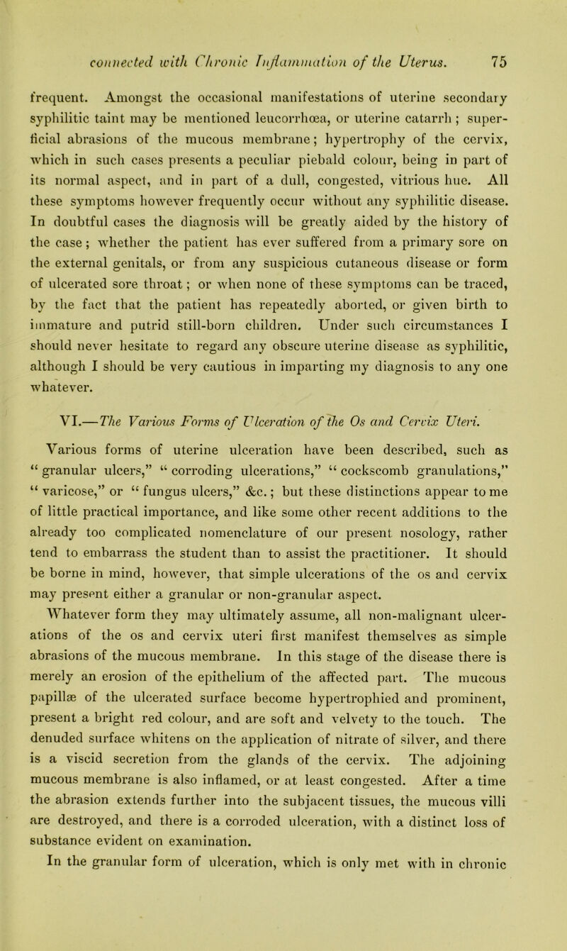 frequent. Amongst the occasional manifestations of uterine secondary syphilitic taint may be mentioned leucorrhoea, or uterine catarrh ; super- ficial abrasions of the mucous membrane; hypertrophy of the cervix, which in such cases presents a peculiar piebald colour, being in part of its normal aspect, and in part of a dull, congested, vitrious hue. All these symptoms however frequently occur without any syphilitic disease. In doubtful cases the diagnosis will be greatly aided by the history of the case; whether the patient has ever suffered from a primary sore on the external genitals, or from any suspicious cutaneous disease or form of ulcerated sore throat; or when none of these symptoms can be traced, by the fact that the patient has repeatedly aborted, or given birth to immature and putrid still-born children. Under such circumstances I should never hesitate to regard any obscure uterine disease as syphilitic, although I should be very cautious in imparting my diagnosis to any one whatever. VI.—The Various Forms of Ulceration of the Os and Cervix Uteri. Various forms of uterine ulceration have been described, such as “ granular ulcers,” u corroding ulcerations,” “ cockscomb granulations,” “ varicose,” or “ fungus ulcers,” &c.; but these distinctions appear tome of little practical importance, and like some other recent additions to the already too complicated nomenclature of our present nosology, rather tend to embarrass the student than to assist the practitioner. It should be borne in mind, however, that simple ulcerations of the os and cervix may present either a granular or non-granular aspect. Whatever form they may ultimately assume, all non-malignant ulcer- ations of the os and cervix uteri first manifest themselves as simple abrasions of the mucous membrane. In this stage of the disease there is merely an erosion of the epithelium of the affected part. The mucous papillae of the ulcerated surface become hypertrophied and prominent, present a bright red colour, and are soft and velvety to the touch. The denuded surface whitens on the application of nitrate of silver, and there is a viscid secretion from the glands of the cervix. The adjoining mucous membrane is also inflamed, or at least congested. After a time the abrasion extends further into the subjacent tissues, the mucous villi are destroyed, and there is a corroded ulceration, with a distinct loss of substance evident on examination. In the granular form of ulceration, which is only met with in chronic