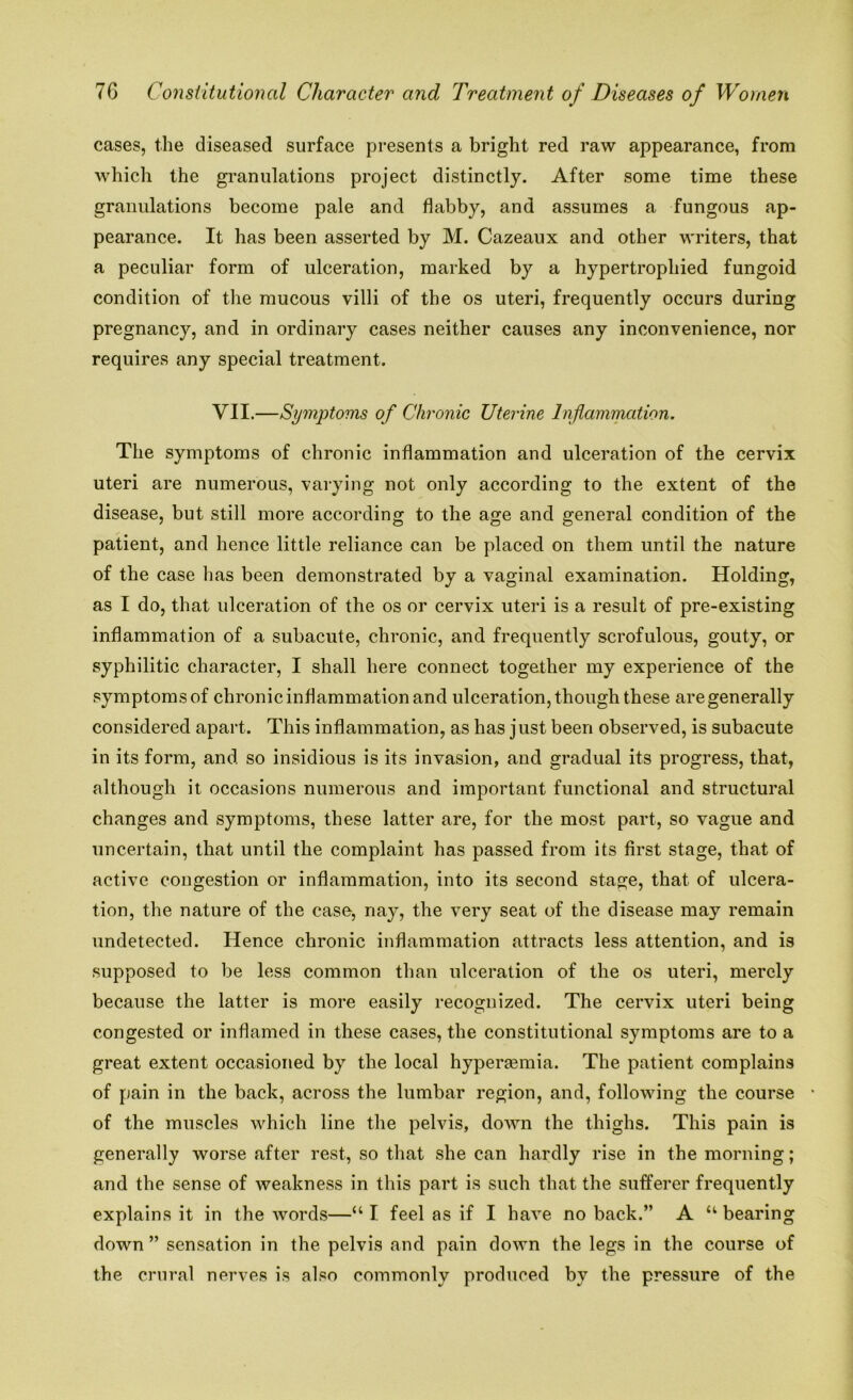 cases, the diseased surface presents a bright red raw appearance, from which the granulations project distinctly. After some time these granulations become pale and flabby, and assumes a fungous ap- pearance. It has been asserted by M. Cazeaux and other writers, that a peculiar form of ulceration, marked by a hypertrophied fungoid condition of the mucous villi of the os uteri, frequently occurs during pregnancy, and in ordinai’y cases neither causes any inconvenience, nor requires any special treatment. VII.—Symptoms of Chronic Uterine Inflammation. The symptoms of chronic inflammation and ulceration of the cervix uteri are numerous, varying not only according to the extent of the disease, but still more according to the age and general condition of the patient, and hence little reliance can be placed on them until the nature of the case has been demonstrated by a vaginal examination. Holding, as I do, that ulceration of the os or cervix uteri is a result of pre-existing inflammation of a subacute, chronic, and frequently scrofulous, gouty, or syphilitic character, I shall here connect together my experience of the symptoms of chronic inflammation and ulceration, though these are generally considered apart. This inflammation, as has j ust been observed, is subacute in its form, and so insidious is its invasion, and gradual its progress, that, although it occasions numerous and important functional and structural changes and symptoms, these latter are, for the most part, so vague and uncertain, that until the complaint has passed from its first stage, that of active congestion or inflammation, into its second stage, that of ulcera- tion, the nature of the case, nay, the very seat of the disease may remain undetected. Hence chronic inflammation attracts less attention, and is supposed to be less common than ulceration of the os uteri, merely because the latter is more easily recognized. The cervix uteri being congested or inflamed in these cases, the constitutional symptoms are to a great extent occasioned by the local hyperaemia. The patient complains of pain in the back, across the lumbar region, and, following the course of the muscles which line the pelvis, down the thighs. This pain is generally worse after rest, so that she can hardly rise in the morning; and the sense of weakness in this part is such that the sufferer frequently explains it in the words—“I feel as if I have no back.” A “bearing down ” sensation in the pelvis and pain down the legs in the course of the crural nerves is also commonly produced by the pressure of the