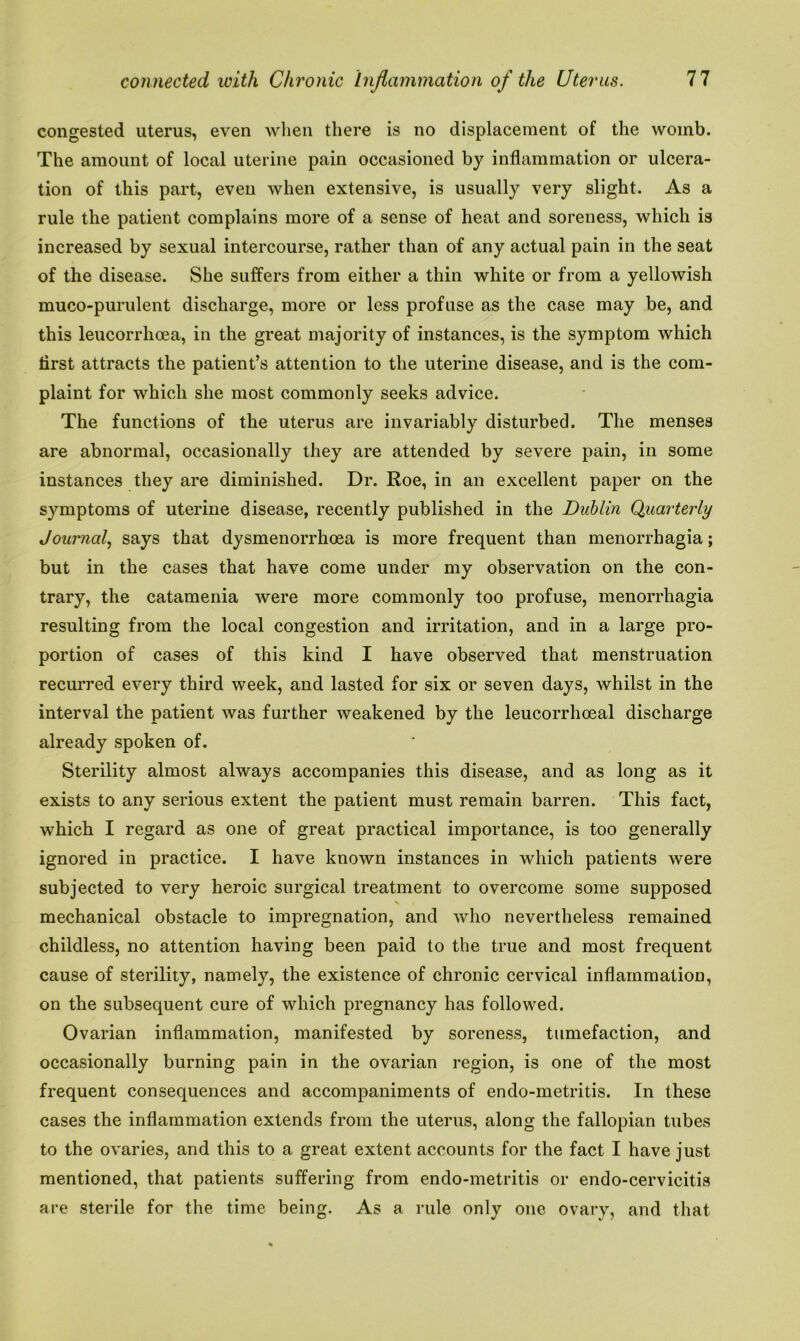 congested uterus, even when there is no displacement of the womb. The amount of local uterine pain occasioned by inflammation or ulcera- tion of this part, even when extensive, is usually very slight. As a rule the patient complains more of a sense of heat and soreness, which is increased by sexual intercourse, rather than of any actual pain in the seat of the disease. She suffers from either a thin white or from a yellowish muco-purulent discharge, more or less profuse as the case may be, and this leucorrhoea, in the great majority of instances, is the symptom which first attracts the patient’s attention to the uterine disease, and is the com- plaint for which she most commonly seeks advice. The functions of the uterus are invariably disturbed. The menses are abnormal, occasionally they are attended by severe pain, in some instances they are diminished. Dr. Roe, in an excellent paper on the symptoms of uterine disease, recently published in the Dublin Quarterly Journal, says that dysmenorrhoea is more frequent than menorrhagia; but in the cases that have come under my observation on the con- trary, the catamenia were more commonly too profuse, menorrhagia resulting from the local congestion and irritation, and in a large pro- portion of cases of this kind I have observed that menstruation recurred every third week, and lasted for six or seven days, whilst in the interval the patient was further weakened by the leucorrhoeal discharge already spoken of. Sterility almost always accompanies this disease, and as long as it exists to any serious extent the patient must remain barren. This fact, which I regard as one of great practical importance, is too generally ignored in practice. I have known instances in which patients were subjected to very heroic surgical treatment to overcome some supposed V t mechanical obstacle to impregnation, and who nevertheless remained childless, no attention having been paid to the true and most frequent cause of sterility, namely, the existence of chronic cervical inflammation, on the subsequent cure of which pregnancy has followed. Ovarian inflammation, manifested by soreness, tumefaction, and occasionally burning pain in the ovarian region, is one of the most frequent consequences and accompaniments of endo-metritis. In these cases the inflammation extends from the uterus, along the fallopian tubes to the ovaries, and this to a great extent accounts for the fact I have just mentioned, that patients suffering from endo-metritis or endo-cervicitis are sterile for the time being. As a rule only one ovary, and that