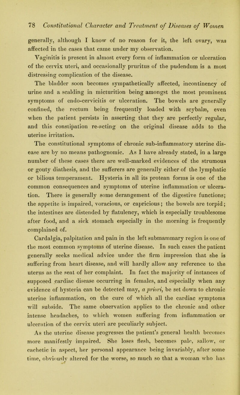 generally, although I know of no reason for it, the left ovary, was affected in the cases that came under my observation. Vaginitis is present in almost every form of inflammation or ulceration of the cervix uteri, and occasionally pruritus of the pudendum is a most distressing complication of the disease. The bladder soon becomes sympathetically affected, incontinency of urine and a scalding in micturition being amongst the most prominent symptoms of endo-cervicitis or ulceration. The bowels are generally confined, the rectum being frequently loaded with scybalae, even when the patient persists in asserting that they are perfectly regular, and this constipation re-acting on the original disease adds to the uterine irritation. The constitutional symptoms of chronic sub-inflammatory uterine dis- ease are by no means pathognomic. As I have already stated, in a large number of these cases there are well-marked evidences of the strumous or gouty diathesis, and the sufferers are generally either of the lymphatic or bilious temperament. Hysteria in all its protean forms is one of the common consequences and symptoms of uterine inflammation or ulcera- tion. There is generally some derangement of the digestive functions; the appetite is impaired, voracious, or capricious; the bowels are torpid; the intestines are distended by flatulency, which is especially troublesome after food, and a sick stomach especially in the morning is frequently complained of. Cardalgia, palpitation and pain in the left submammary region is one of the most common symptoms of uterine disease. In such cases the patient generally seeks medical advice under the firm impression that she is suffering from heart disease, and will hardly allow any reference to the uterus as the seat of her complaint. In fact the majority of instances of supposed cardiac disease occurring in females, and especially when any evidence of hysteria can be detected may, a priori, be set down to chronic uterine inflammation, on the cure of which all the cardiac symptoms will subside. The same observation applies to the chronic and other intense headaches, to which women suffering from inflammation or ulceration of the cervix uteri are peculiarly subject. As the uterine disease progresses the patient’s general health becomes more manifestly impaired. She loses flesh, becomes pale, sallow, or cachetic in aspect, her personal appearance being invariably, after some time, obviously altered for the worse, so much so that a woman who has
