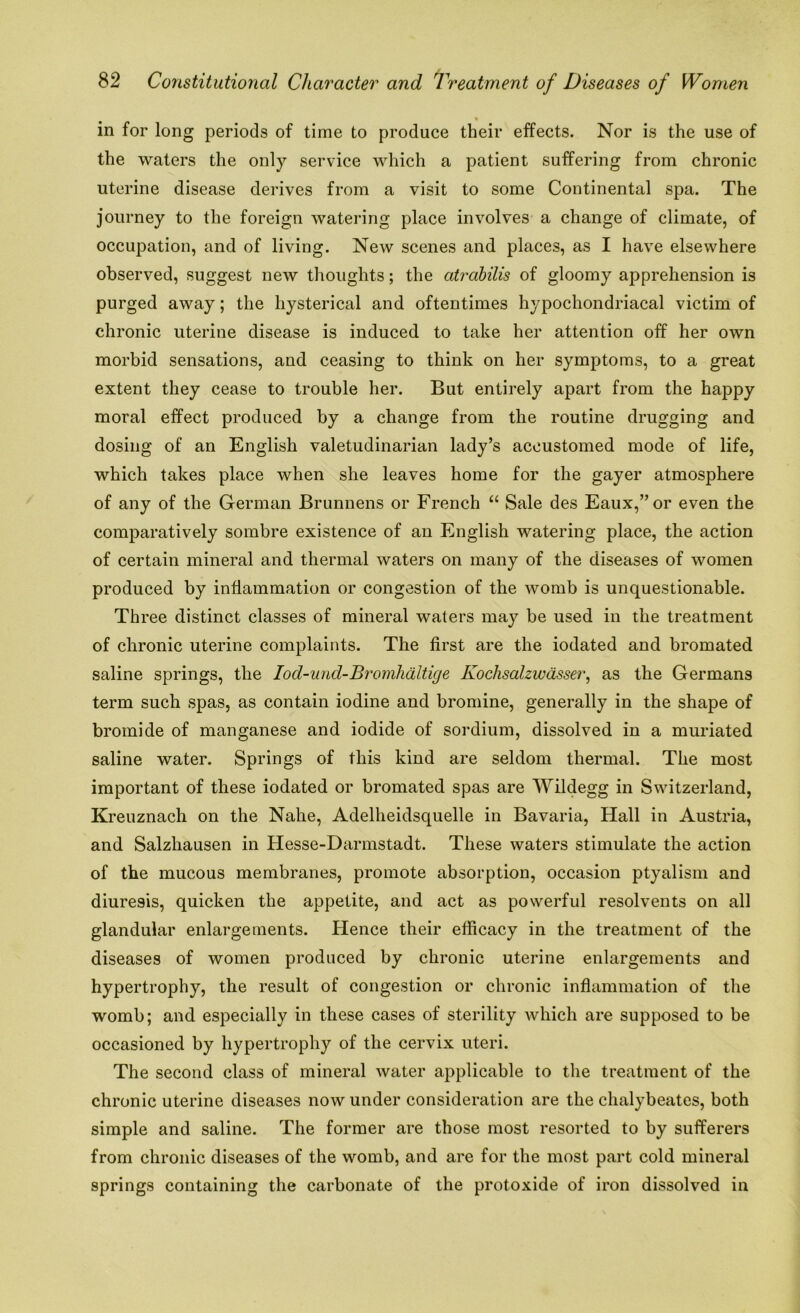 in for long periods of time to produce their effects. Nor is the use of the waters the only service which a patient suffering from chronic uterine disease derives from a visit to some Continental spa. The journey to the foreign watering place involves a change of climate, of occupation, and of living. New scenes and places, as I have elsewhere observed, suggest new thoughts; the atrabilis of gloomy apprehension is purged away; the hysterical and oftentimes hypochondriacal victim of chronic uterine disease is induced to take her attention off her own morbid sensations, and ceasing to think on her symptoms, to a great extent they cease to trouble her. But entirely apart from the happy moral effect produced by a change from the routine drugging and dosing of an English valetudinarian lady’s accustomed mode of life, which takes place when she leaves home for the gayer atmosphere of any of the German Brunnens or French “ Sale des Eaux,”or even the comparatively sombre existence of an English watering place, the action of certain mineral and thermal waters on many of the diseases of women produced by inflammation or congestion of the womb is unquestionable. Three distinct classes of mineral waters may be used in the treatment of chronic uterine complaints. The first are the iodated and bromated saline springs, the Iod-und-Brcmihaltige Kochsalzwasser, as the Germans term such spas, as contain iodine and bromine, generally in the shape of bromide of manganese and iodide of sordium, dissolved in a muriated saline water. Springs of this kind are seldom thermal. The most important of these iodated or bromated spas are Wildegg in Switzerland, Kreuznach on the Nahe, Adelheidsquelle in Bavaria, Hall in Austria, and Salzhausen in Hesse-Darmstadt. These waters stimulate the action of the mucous membranes, promote absorption, occasion ptyalism and diuresis, quicken the appetite, and act as powerful resolvents on all glandular enlargements. Hence their efficacy in the treatment of the diseases of women produced by chronic uterine enlargements and hypertrophy, the result of congestion or chronic inflammation of the womb; and especially in these cases of sterility which are supposed to be occasioned by hypertrophy of the cervix uteri. The second class of mineral water applicable to the treatment of the chronic uterine diseases now under consideration are the chalybeates, both simple and saline. The former are those most resorted to by sufferers from chronic diseases of the womb, and are for the most part cold mineral springs containing the carbonate of the protoxide of iron dissolved in
