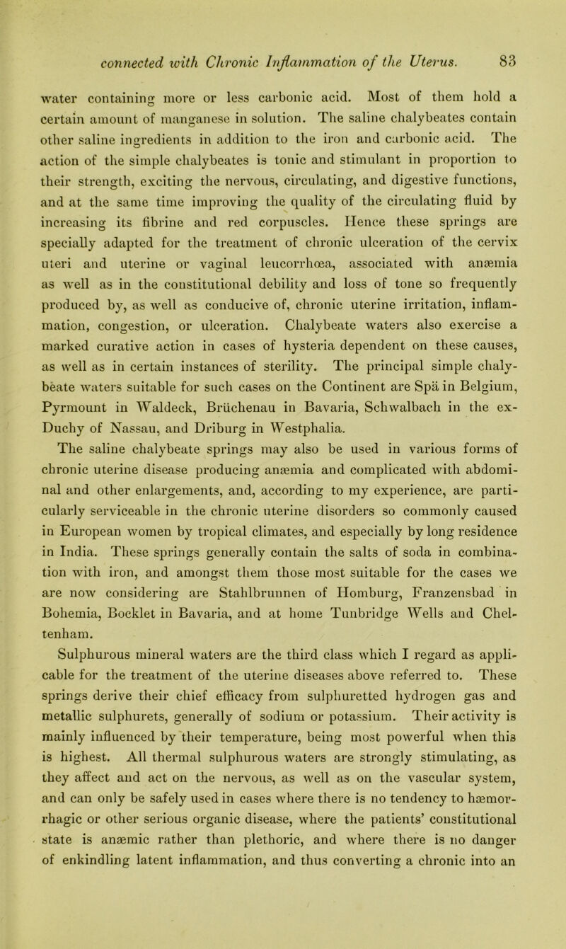 water containing more or less carbonic acid. Most of them hold a certain amount of manganese in solution. The saline chalybeates contain other saline ingredients in addition to the iron and carbonic acid. The action of the simple chalybeates is tonic and stimulant in proportion to their strength, exciting the nervous, circulating, and digestive functions, and at the same time improving the quality of the circulating fluid by increasing its fibrine and red corpuscles. Hence these springs are specially adapted for the treatment of chronic ulceration of the cervix uteri and uterine or vaginal leucorrhcea, associated with anaemia as -well as in the constitutional debility and loss of tone so frequently produced by, as well as conducive of, chronic uterine irritation, inflam- mation, congestion, or ulceration. Chalybeate waters also exercise a marked curative action in cases of hysteria dependent on these causes, as well as in certain instances of sterility. The principal simple chaly- beate waters suitable for such cases on the Continent are Spain Belgium, Pyrmount in Waldeck, Briichenau in Bavaria, Schwalbach in the ex- Duchy of Nassau, and Driburg in Westphalia. The saline chalybeate springs may also be used in various forms of chronic uterine disease producing anaemia and complicated with abdomi- nal and other enlargements, and, according to my experience, are parti- cularly serviceable in the chronic uterine disorders so commonly caused in European women by tropical climates, and especially by long residence in India. These springs generally contain the salts of soda in combina- tion with iron, and amongst them those most suitable for the cases we are now considering are Stahlbrunnen of Homburo, Franzensbad in Bohemia, Booklet in Bavaria, and at home Tunbridge Wells and Chel- tenham. Sulphurous mineral waters are the third class which I regard as appli- cable for the treatment of the uterine diseases above referred to. These springs derive their chief efficacy from sulphuretted hydrogen gas and metallic sulphurets, generally of sodium or potassium. Their activity is mainly influenced by their temperature, being most powerful when this is highest. All thermal sulphurous waters are strongly stimulating, as they affect and act on the nervous, as well as on the vascular system, and can only be safely used in cases where there is no tendency to haemor- rhagic or other serious organic disease, where the patients’ constitutional state is anaemic rather than plethoric, and where there is no danger of enkindling latent inflammation, and thus converting a chronic into an