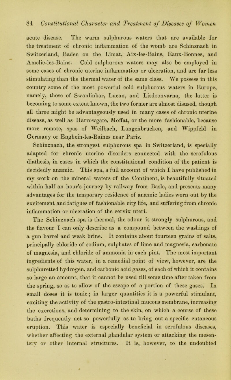 acute disease. The warm sulphurous waters that are available for the treatment of chronic inflammation of the womb are Schinznach in Switzerland, Baden on the Limat, Aix-les-Bains, Eaux-Bonnes, and Amelie-les-Bains. Cold sulphurous waters may also be employed in some cases of chronic uterine inflammation or ulceration, and are far less stimulating than the thermal water of the same class. We possess in this country some of the most powerful cold sulphurous waters in Europe, namely, those of Swanlinbar, Lucan, and Lisdoonvarna, the latter is becoming to some extent known, the two former are almost disused, though all three might be advantageously used in many cases of chronic uterine disease, as well as Harrowgate, Moffat, or the more fashionable, because more remote, spas of Weilbach, Langenbrucken, and Wippfeld in Germany or Enghein-les-Baines near Paris. Schinznach, the strongest sulphurous spa in Switzerland, is specially adapted for chronic uterine disorders connected with the scrofulous diathesis, in cases in which the constitutional condition of the patient is decidedly anaemic. This spa, a full account of which I have published in my work on the mineral waters of the Continent, is beautifully situated within half an hour’s journey by railway from Basle, and presents many advantages for the temporary residence of anaemic ladies worn out by the excitement and fatigues of fashionable city life, and suffering from chronic inflammation or ulceration of the cervix uteri. The Schinznach spa is thermal, the odour is strongly sulphurous, and the flavour I can only describe as a compound between the washings of a gun barrel and weak brine. It contains about fourteen grains of salts, principally chloride of sodium, sulphates of lime and magnesia, carbonate of magnesia, and chloride of ammonia in each pint. The most important ingredients of this water, in a remedial point of view, however, are the sulphuretted hydrogen, and carbonic acid gases, of each of which it contains so large an amount, that it cannot be used till some time after taken from the spring, so as to allow of the escape of a portion of these gases. In small doses it is tonic; in larger quantities it is a powerful stimulant, exciting the activity of the gastro-intestinal mucous membrane, increasing the excretions, and determining to the skin, on which a course of these baths frequently act so powerfully as to bring out a specific cutaneous eruption. This water is especially beneficial in scrofulous diseases, whether affecting the external glandular system or attacking the mesen- tery or other internal structures. It is, however, to the undoubted