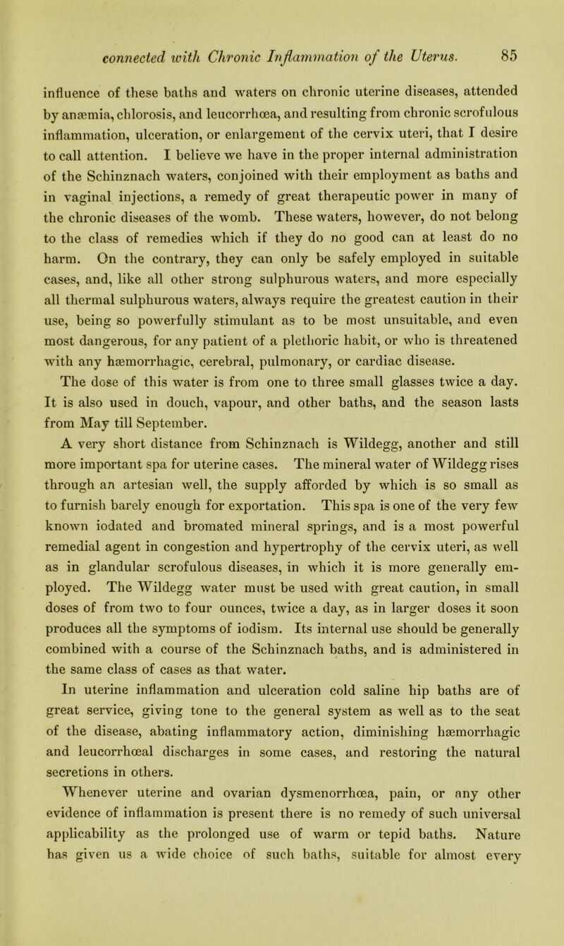 influence of these baths and waters on chronic uterine diseases, attended by anaemia, chlorosis, and leucorrhoea, and resulting from chronic scrofulous inflammation, ulceration, or enlargement of the cervix uteri, that I desire to call attention. I believe we have in the proper internal administration of the Schinznach waters, conjoined with their employment as baths and in vaginal injections, a remedy of great therapeutic power in many of the chronic diseases of the womb. These waters, however, do not belong to the class of remedies which if they do no good can at least do no harm. On the contrary, they can only be safely employed in suitable cases, and, like all other strong sulphurous waters, and more especially all thermal sulphurous waters, always require the greatest caution in their use, being so powerfully stimulant as to be most unsuitable, and even most dangerous, for any patient of a plethoric habit, or who is threatened with any haemorrhagic, cerebral, pulmonary, or cardiac disease. The dose of this water is from one to three small glasses twice a day. It is also used in douch, vapour, and other baths, and the season lasts from May till September. A very short distance from Schinznach is Wildegg, another and still more important spa for uterine cases. The mineral water of Wildegg rises through an artesian well, the supply afforded by which is so small as to furnish barely enough for exportation. This spa is one of the very few known iodated and bromated mineral springs, and is a most powerful remedial agent in congestion and hypertrophy of the cervix uteri, as well as in glandular scrofulous diseases, in which it is more generally em- ployed. The Wildegg water must be used with great caution, in small doses of from two to four ounces, twice a day, as in larger doses it soon produces all the symptoms of iodism. Its internal use should be generally combined with a course of the Schinznach baths, and is administered in the same class of cases as that water. In uterine inflammation and ulceration cold saline hip baths are of great service, giving tone to the general system as well as to the seat of the disease, abating inflammatory action, diminishing haemorrhagic and leucorrhoeal discharges in some cases, and restoring the natural secretions in others. Whenever uterine and ovarian dysmenorrhoea, pain, or nny other evidence of inflammation is present there is no remedy of such universal applicability as the prolonged use of warm or tepid baths. Nature has given us a wide choice of such baths, suitable for almost every