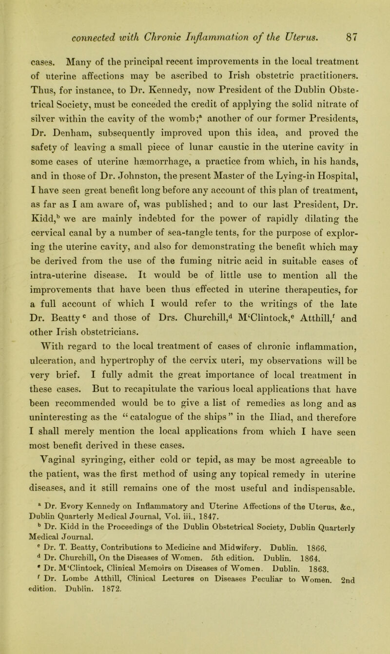 cases. Many of the principal recent improvements in the local treatment of uterine affections may be ascribed to Irish obstetric practitioners. Thus, for instance, to Dr. Kennedy, now President of the Dublin Obste- trical Society, must be conceded the credit of applying the solid nitrate of silver within the cavity of the womb;4 another of our former Presidents, Dr. Denham, subsequently improved upon this idea, and proved the safety of leaving a small piece of lunar caustic in the uterine cavity in some cases of uterine haemorrhage, a practice from which, in his hands, and in those of Dr. Johnston, the present Master of the Lying-in Hospital, I have seen great benefit long before any account of this plan of treatment, as far as I am aware of, was published; and to our last President, Dr. Kidd,b we are mainly indebted for the power of rapidly dilating the cervical canal by a number of sea-tangle tents, for the purpose of explor- ing the uterine cavity, and also for demonstrating the benefit which may- be derived from the use of the fuming nitric acid in suitable cases of intra-uterine disease. It would be of little use to mention all the improvements that have been thus effected in uterine therapeutics, for a full account of which I would refer to the writings of the late Dr. Beattyc and those of Drs. Churchill,d M‘Clintock,e Atthill/ and other Irish obstetricians. With regard to the local treatment of cases of chronic inflammation, ulceration, and hypertrophy of the cervix uteri, my observations will be very brief. I fully admit the great importance of local treatment in these cases. But to recapitulate the various local applications that have been recommended would be to give a list of remedies as long and as uninteresting as the “ catalogue of the ships ” in the Iliad, and therefore I shall merely mention the local applications from which I have seen most benefit derived in these cases. Vaginal syringing, either cold or tepid, as may be most agreeable to the patient, was the first method of using any topical remedy in uterine diseases, and it still remains one of the most useful and indispensable. a Dr. Evory Kennedy on Inflammatory and Uterine Affections of the Uterus, &c., Dublin Quarterly Medical Journal, Vol. iii., 1847. b Dr. Kidd in the Proceedings of the Dublin Obstetrical Society, Dublin Quarterly Medical Journal. c Dr. T. Beatty, Contributions to Medicine and Midwifery. Dublin. 1866. d Dr. Churchill, On the Diseases of Women. 6th edition. Dublin. 1864. e Dr. M'Clintock, Clinical Memoirs on Diseases of Women. Dublin. 1863. f Dr. Lombe Atthill, Clinical Lectures on Diseases Peculiar to Women. 2nd edition. Dublin. 1872.