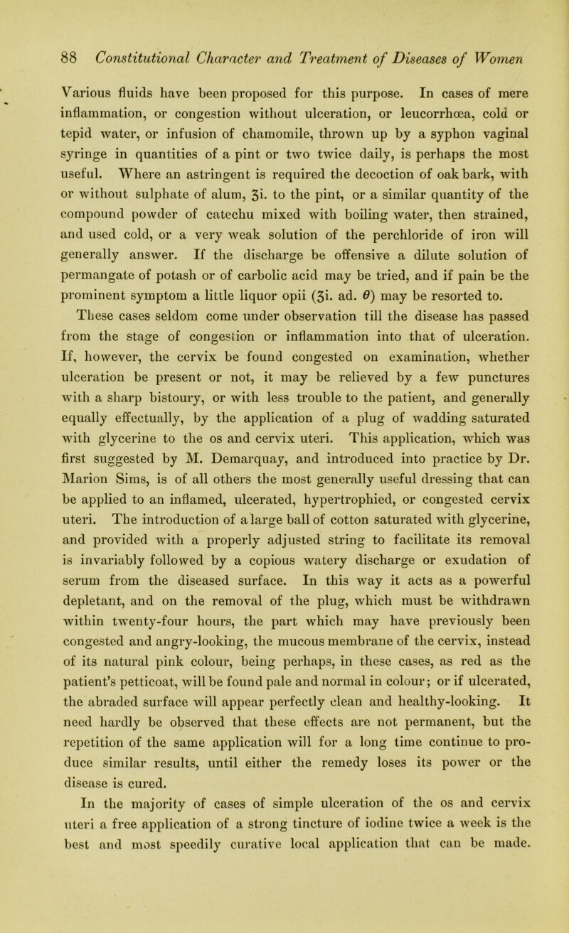 Various fluids have been proposed for this purpose. In cases of mere inflammation, or congestion without ulceration, or leucorrhoea, cold or tepid water, or infusion of chamomile, thrown up by a syphon vaginal syringe in quantities of a pint or two twice daily, is perhaps the most useful. Where an astringent is required the decoction of oak bark, with or without sulphate of alum, 3i* to the pint, or a similar quantity of the compound powder of catechu mixed with boiling water, then strained, and used cold, or a very weak solution of the perchloride of iron will generally answer. If the discharge be offensive a dilute solution of permangate of potash or of carbolic acid may be tried, and if pain be the prominent symptom a little liquor opii (3i. ad. 6) may be resorted to. These cases seldom come under observation till the disease has passed from the stage of congestion or inflammation into that of ulceration. If, however, the cervix be found congested on examination, whether ulceration be present or not, it may be relieved by a few punctures with a sharp bistoury, or with less trouble to the patient, and generally equally effectually, by the application of a plug of wadding saturated with glycerine to the os and cervix uteri. This application, which was first suggested by M. Demarquay, and introduced into practice by Dr. Marion Sims, is of all others the most generally useful dressing that can be applied to an inflamed, ulcerated, hypertrophied, or congested cervix uteri. The introduction of a large ball of cotton saturated with glycerine, and provided with a properly adjusted string to facilitate its removal is invariably followed by a copious watery discharge or exudation of serum from the diseased surface. In this way it acts as a powerful depletant, and on the removal of the plug, which must be withdrawn within twenty-four hours, the part which may have previously been congested and angry-looking, the mucous membrane of the cervix, instead of its natural pink colour, being perhaps, in these cases, as red as the patient’s petticoat, will be found pale and normal in colour; or if ulcerated, the abraded surface will appear perfectly clean and healthy-looking. It need hardly be observed that these effects are not permanent, but the repetition of the same application will for a long time continue to pro- duce similar results, until either the remedy loses its power or the disease is cured. In the majority of cases of simple ulceration of the os and cervix uteri a free application of a strong tincture of iodine twice a week is the best and most speedily curative local application that can be made.
