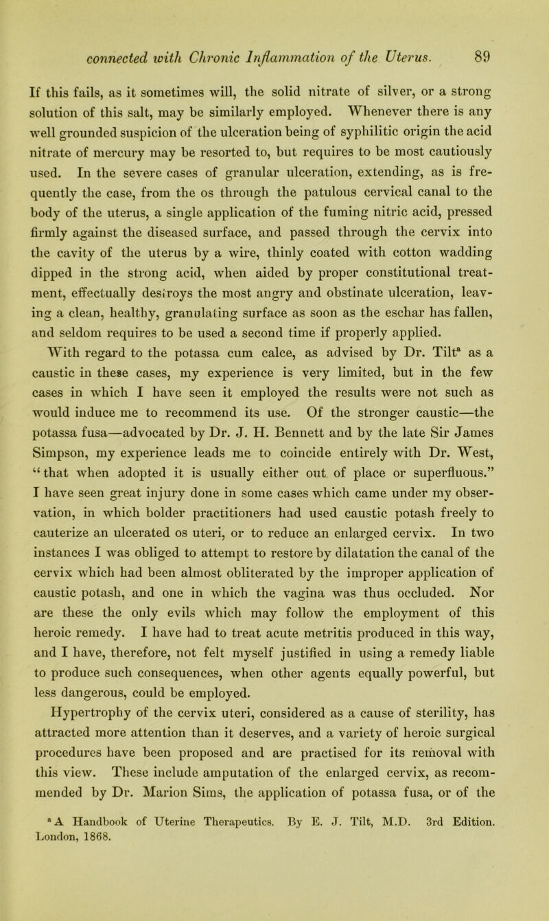 If this fails, as it sometimes will, the solid nitrate of silver, or a strong solution of this salt, may be similarly employed. Whenever there is any well grounded suspicion of the ulceration being of syphilitic origin the acid nitrate of mercury may be resorted to, but requires to be most cautiously used. In the severe cases of granular ulceration, extending, as is fre- quently the case, from the os through the patulous cervical canal to the body of the uterus, a single application of the fuming nitric acid, pressed firmly against the diseased surface, and passed through the cervix into the cavity of the uterus by a wire, thinly coated with cotton wadding dipped in the strong acid, when aided by proper constitutional treat- ment, effectually destroys the most angry and obstinate ulceration, leav- ing a clean, healthy, granulating surface as soon as the eschar has fallen, and seldom requires to be used a second time if properly applied. With regard to the potassa cum calce, as advised by Dr. Tilta as a caustic in these cases, my experience is very limited, but in the few cases in which I have seen it employed the results were not such as would induce me to recommend its use. Of the stronger caustic—the potassa fusa—advocated by Dr. J. H. Bennett and by the late Sir James Simpson, my experience leads me to coincide entirely with Dr. West, u that when adopted it is usually either out of place or superfluous.” I have seen great injury done in some cases which came under my obser- vation, in which bolder practitioners had used caustic potash freely to cauterize an ulcerated os uteri, or to reduce an enlarged cervix. In two instances I was obliged to attempt to restore by dilatation the canal of the cervix which had been almost obliterated by the improper application of caustic potash, and one in which the vagina was thus occluded. Nor are these the only evils which may follow the employment of this heroic remedy. I have had to treat acute metritis produced in this way, and I have, therefore, not felt myself justified in using a remedy liable to produce such consequences, when other agents equally powerful, but less dangerous, could be employed. Hypertrophy of the cervix uteri, considered as a cause of sterility, has attracted more attention than it deserves, and a variety of heroic surgical procedures have been proposed and are practised for its removal with this view. These include amputation of the enlarged cervix, as recom- mended by Dr. Marion Sims, the application of potassa fusa, or of the a A Handbook of Uterine Therapeutics. By E. J. Tilt, M.D. 3rd Edition. London, 1868.