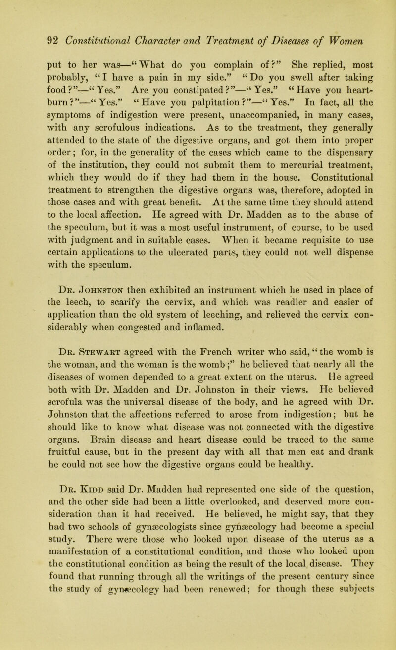 put to her was—“What do you complain of?” She replied, most probably, “ I have a pain in my side.” “ Do you swell after taking food?”—“Yes.” Are you constipated?”—“Yes.” “Have you heart- burn?”—“Yes.” “Have you palpitation?”—“Yes.” In fact, all the symptoms of indigestion were present, unaccompanied, in many cases, with any scrofulous indications. As to the treatment, they generally attended to the state of the digestive organs, and got them into proper order; for, in the generality of the cases which came to the dispensary of the institution, they could not submit them to mercurial treatment, which they would do if they had them in the house. Constitutional treatment to strengthen the digestive organs was, therefore, adopted in those cases and with great benefit. At the same time they should attend to the local affection. He agreed with Dr. Madden as to the abuse of the speculum, but it was a most useful instrument, of course, to be used with judgment and in suitable cases. When it became requisite to use certain applications to the ulcerated parts, they could not well dispense with the speculum. Dr. Johnston then exhibited an instrument which he used in place of the leech, to scarify the cervix, and which was readier and easier of application than the old system of leeching, and relieved the cervix con- siderably when congested and inflamed. Dr. Stewart agreed with the French writer who said, “the womb is the woman, and the woman is the womb he believed that nearly all the diseases of women depended to a great extent on the uterus. He agreed both with Dr. Madden and Dr. Johnston in their views. He believed scrofula was the universal disease of the body, and he agreed with Dr. Johnston that the affections referred to arose from indigestion; but he should like to know what disease was not connected with the digestive organs. Brain disease and heart disease could be traced to the same fruitful cause, but in the present day with all that men eat and drank he could not see how the digestive organs could be healthy. Dr. Kidd said Dr. Madden had represented one side of the question, and the other side had been a little overlooked, and deserved more con- sideration than it had received. He believed, he might say, that they had two schools of gynaecologists since gynaecology had become a special study. There were those who looked upon disease of the uterus as a manifestation of a constitutional condition, and those who looked upon the constitutional condition as being the result of the local disease. They found that running through all the writings of the present century since the study of gynaecology had been renewed; for though these subjects