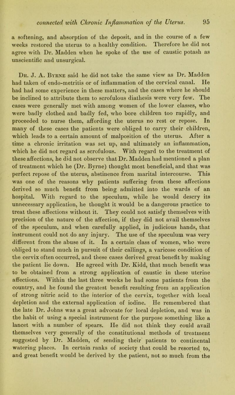 a softening, and absorption of the deposit, and in the course of a few weeks restored the uterus to a healthy condition. Therefore he did not agree with Dr. Madden when he spoke of the use of caustic potash as unscientific and unsurgical. Dr. J. A. Byrne said he did not take the same view as Dr. Madden had taken of endo-metritis or of inflammation of the cervical canal. He had had some experience in these matters, and the cases where he should be inclined to attribute them to scrofulous diathesis were very few. The cases were generally met with among women of the lower classes, who were badly clothed and badly fed, who bore children too rapidly, and proceeded to nurse them, affording the uterus no rest or repose. In many of these cases the patients were obliged to carry their children, which leads to a certain amount of malposition of the uterus. After a time a chronic irritation was set up, and ultimately an inflammation, which he did not regard as scrofulous. With regard to the treatment of these affections, he did not observe that Dr. Madden had mentioned a plan of treatment which he (Dr. Byrne) thought most beneficial, and that was perfect repose of the uterus, abstinence from marital intercourse. This was one of the reasons why patients suffering from these affections derived so much benefit from being admitted into the wards of an hospital. With regard to the speculum, while he would descry its unnecessary application, he thought it would be a dangerous practice to treat these affections without it. They could not satisfy themselves with precision of the nature of the affection, if they did not avail themselves of the speculum, and when carefully applied, in judicious hands, that instrument could not do any injury. The use of the speculum was very different from the abuse of it. In a certain class of women, who were obliged to stand much in pursuit of their callings, a varicose condition of the cervix often occurred, and these cases derived great benefit by making the patient lie down. He agreed with Dr. Kidd, that much benefit was to be obtained from a strong application of caustic in these uterine affections. Within the last three weeks he had some patients from the country, and he found the greatest benefit resulting from an application of strong nitric acid to the interior of the cervix, together with local depletion and the external application of iodine. He remembered that the late Dr. Johns was a great advocate for local depletion, and was in the habit of using a special instrument for the purpose something like a lancet with a number of spears. He did not think they could avail themselves very generally of the constitutional methods of treatment suggested by Dr. Madden, of sending their patients to continental watering places. In certain ranks of society that could be resorted to, and great benefit would be derived by the patient, not so much from the