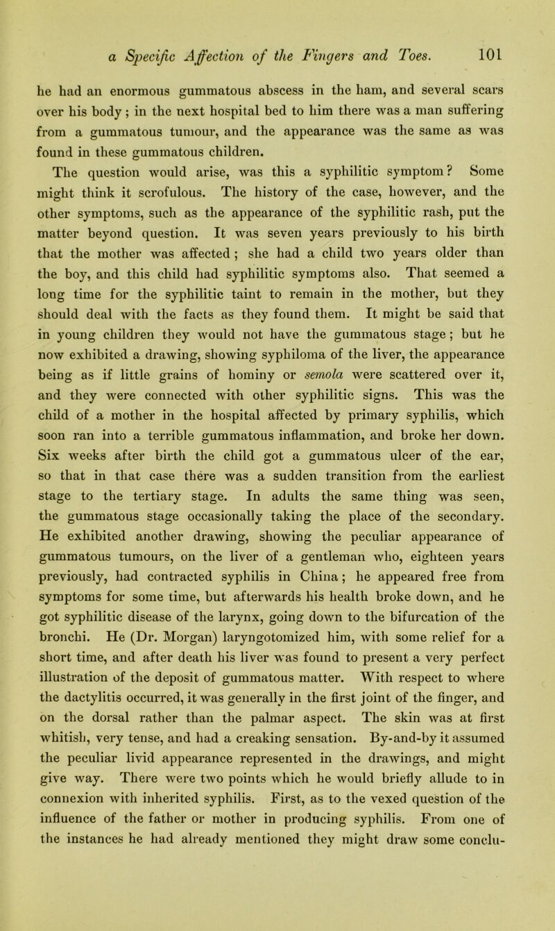 he had an enormous gummatous abscess in the ham, and several scars over his body; in the next hospital bed to him there was a man suffering from a gummatous tumour, and the appearance was the same as was found in these gummatous children. The question would arise, was this a syphilitic symptom? Some might think it scrofulous. The history of the case, however, and the other symptoms, such as the appearance of the syphilitic rash, put the matter beyond question. It was seven years previously to his birth that the mother was affected ; she had a child two years older than the boy, and this child had syphilitic symptoms also. That seemed a long time for the syphilitic taint to remain in the mother, but they should deal with the facts as they found them. It might be said that in young children they would not have the gummatous stage ; but he now exhibited a drawing, showing syphiloma of the liver, the appearance being as if little grains of hominy or semola were scattered over it, and they were connected with other syphilitic signs. This was the child of a mother in the hospital affected by primary syphilis, which soon ran into a terrible gummatous inflammation, and broke her down. Six weeks after birth the child got a gummatous ulcer of the ear, so that in that case there was a sudden transition from the earliest stage to the tertiary stage. In adults the same thing was seen, the gummatous stage occasionally taking the place of the secondary. He exhibited another drawing, showing the peculiar appearance of gummatous tumours, on the liver of a gentleman who, eighteen years previously, had contracted syphilis in China ; he appeared free from symptoms for some time, but afterwards his health broke down, and he got syphilitic disease of the larynx, going down to the bifurcation of the bronchi. He (Dr. Morgan) laryngotomized him, with some relief for a short time, and after death his liver was found to present a very perfect illustration of the deposit of gummatous matter. With respect to where the dactylitis occurred, it was generally in the first joint of the finger, and on the dorsal rather than the palmar aspect. The skin was at first whitish, very tense, and had a creaking sensation. By-and-by it assumed the peculiar livid appearance represented in the drawings, and might give way. There were two points which he would briefly allude to in connexion with inherited syphilis. First, as to the vexed question of the influence of the father or mother in producing syphilis. From one of the instances he had already mentioned they might draw some conclu-