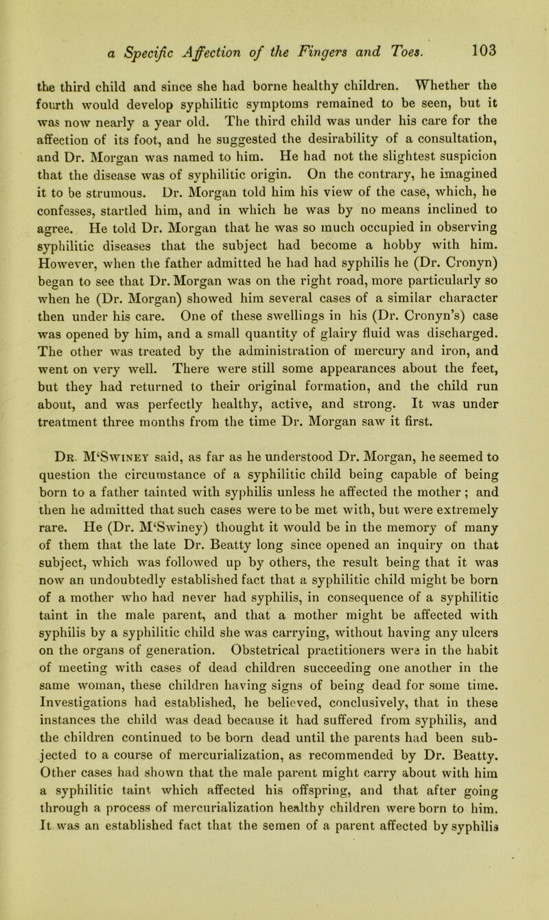 the third child and since she had borne healthy children. Whether the fourth would develop syphilitic symptoms remained to be seen, but it was now nearly a year old. The third child was under his care for the affection of its foot, and he suggested the desirability of a consultation, and Dr. Morgan was named to him. He had not the slightest suspicion that the disease was of syphilitic origin. On the contrary, he imagined it to be strumous. Dr. Morgan told him his view of the case, which, he confesses, startled him, and in which he was by no means inclined to agree. He told Dr. Morgan that he was so much occupied in observing syphilitic diseases that the subject had become a hobby with him. However, when the father admitted he had had syphilis he (Dr. Cronyn) began to see that Dr. Morgan was on the right road, more particularly so when he (Dr. Morgan) showed him several cases of a similar character then under his care. One of these swellings in his (Dr. Cronyn’s) case was opened by him, and a small quantity of glairy fluid was discharged. The other was treated by the administration of mercury and iron, and went on very well. There were still some appearances about the feet, but they had returned to their original formation, and the child run about, and was perfectly healthy, active, and strong. It was under treatment three months from the time Dr. Morgan saw it first. Dr. M‘Swiney said, as far as he understood Dr. Morgan, he seemed to question the circumstance of a syphilitic child being capable of being born to a father tainted with syphilis unless he affected the mother ; and then he admitted that such cases were to be met with, but were extremely rare. He (Dr. M‘Swiney) thought it would be in the memory of many of them that the late Dr. Beatty long since opened an inquiry on that subject, which was followed up by others, the result being that it was now an undoubtedly established fact that a syphilitic child might be born of a mother who had never had syphilis, in consequence of a syphilitic taint in the male parent, and that a mother might be affected with syphilis by a syphilitic child she was carrying, without having any ulcers on the organs of generation. Obstetrical practitioners were in the habit of meeting with cases of dead children succeeding one another in the same woman, these children having signs of being dead for some time. Investigations had established, he believed, conclusively, that in these instances the child was dead because it had suffered from syphilis, and the children continued to be born dead until the parents had been sub- jected to a course of mercurialization, as recommended by Dr. Beatty. Other cases had shown that the male parent might carry about with him a syphilitic taint which affected his offspring, and that after going through a process of mercurialization healthy children were born to him. It was an established fact that the semen of a parent affected by syphilis