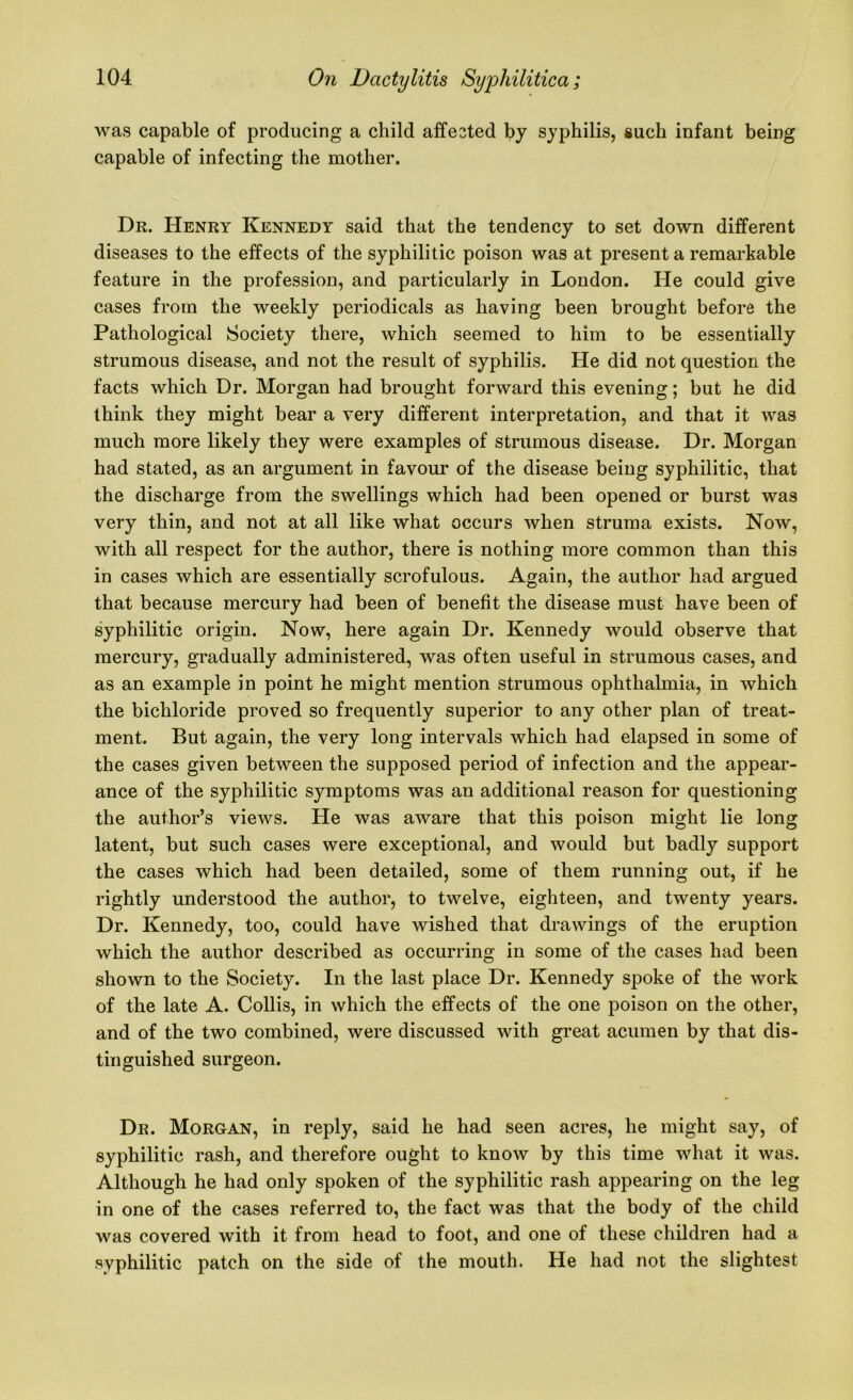 was capable of producing a child affested by syphilis, such infant being capable of infecting the mother. Dr. Henry Kennedy said that the tendency to set down different diseases to the effects of the syphilitic poison was at present a remarkable feature in the profession, and particularly in London. He could give cases from the weekly periodicals as having been brought before the Pathological Society there, which seemed to him to be essentially strumous disease, and not the result of syphilis. He did not question the facts which Dr. Morgan had brought forward this evening; but he did think they might bear a very different interpretation, and that it was much more likely they were examples of strumous disease. Dr. Morgan had stated, as an argument in favour of the disease being syphilitic, that the discharge from the swellings which had been opened or burst was very thin, and not at all like what occurs when struma exists. Now, with all respect for the author, there is nothing more common than this in cases which are essentially scrofulous. Again, the author had argued that because mercury had been of benefit the disease must have been of syphilitic origin. Now, here again Dr. Kennedy would observe that mercury, gradually administered, was often useful in strumous cases, and as an example in point he might mention strumous ophthalmia, in which the bichloride proved so frequently superior to any other plan of treat- ment. But again, the very long intervals which had elapsed in some of the cases given between the supposed period of infection and the appear- ance of the syphilitic symptoms was an additional reason for questioning the author’s views. He was aware that this poison might lie long latent, but such cases were exceptional, and would but badly support the cases which had been detailed, some of them running out, if he rightly understood the author, to twelve, eighteen, and twenty years. Dr. Kennedy, too, could have wished that drawings of the eruption which the author described as occurring in some of the cases had been shown to the Society. In the last place Dr. Kennedy spoke of the work of the late A. Collis, in which the effects of the one poison on the other, and of the two combined, were discussed with great acumen by that dis- tinguished surgeon. Dr. Morgan, in reply, said he had seen acres, he might say, of syphilitic rash, and therefore ought to know by this time what it was. Although he had only spoken of the syphilitic rash appearing on the leg in one of the cases referred to, the fact was that the body of the child was covered with it from head to foot, and one of these children had a syphilitic patch on the side of the mouth. He had not the slightest