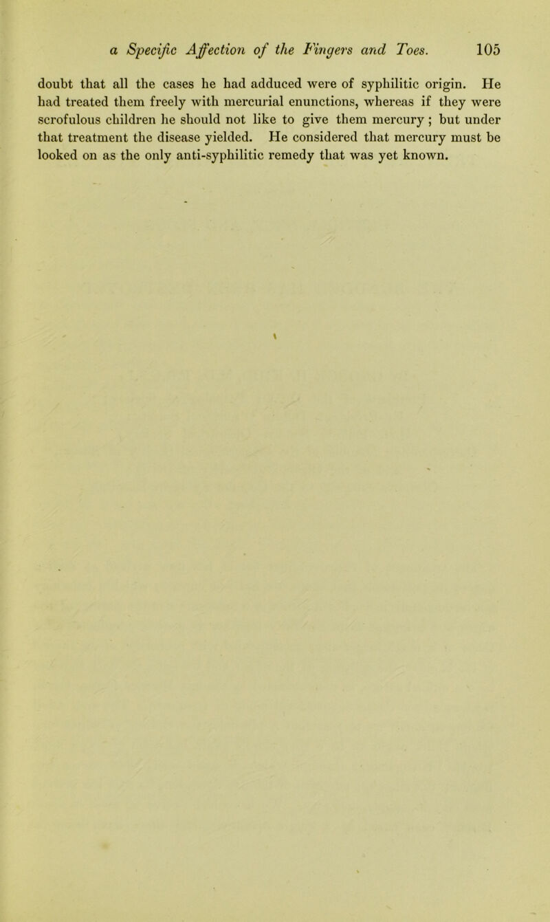 doubt that all the cases he had adduced were of syphilitic origin. He had treated them freely with mercurial enunctions, whereas if they were scrofulous children he should not like to give them mercury ; but under that treatment the disease yielded. He considered that mercury must be looked on as the only anti-syphilitic remedy that was yet known.