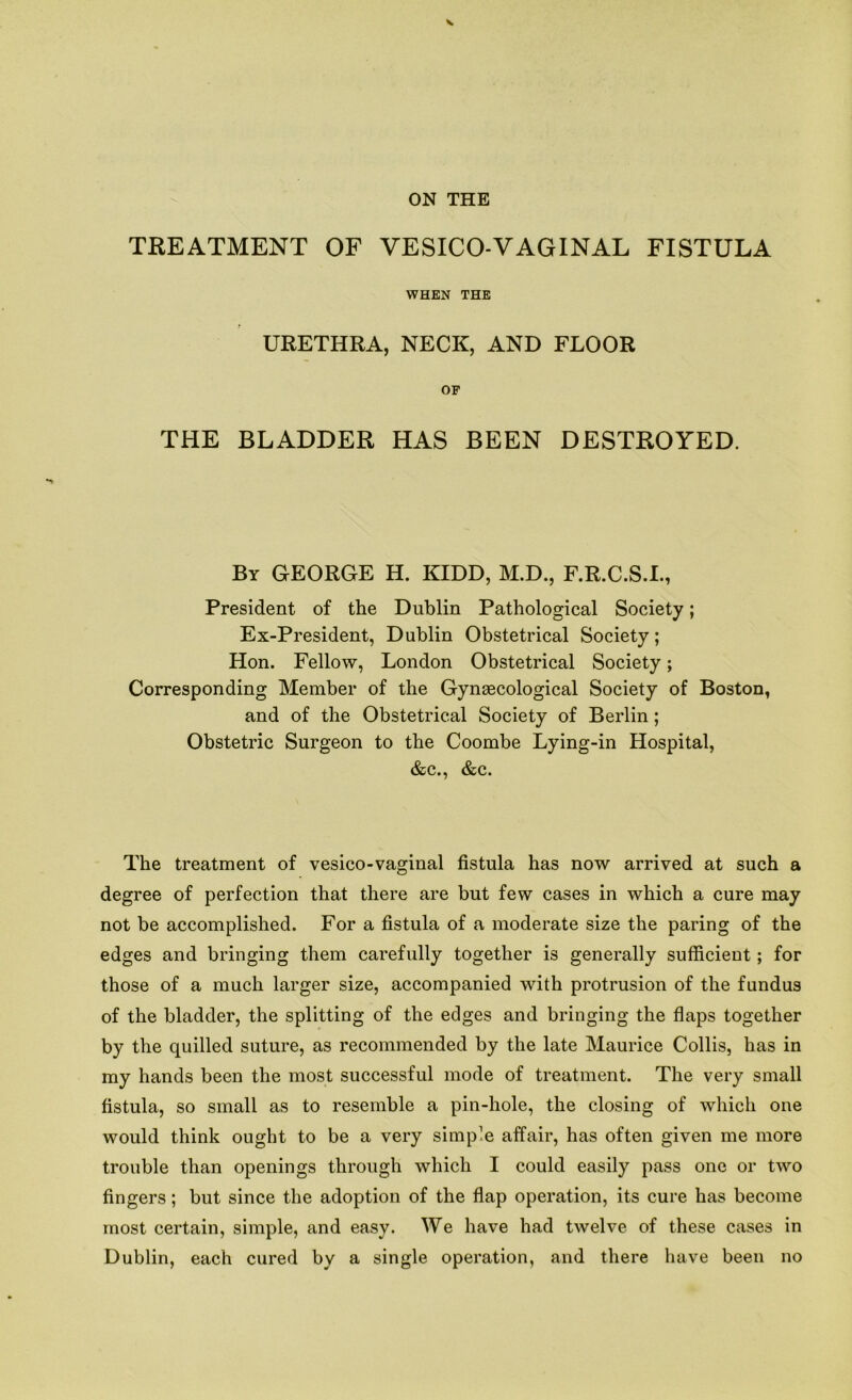 ON THE TREATMENT OF VESICO-VAGINAL FISTULA WHEN THE URETHRA, NECK, AND FLOOR OF THE BLADDER HAS BEEN DESTROYED. By GEORGE H. KIDD, M.D., F.R.C.S.I., President of the Dublin Pathological Society; Ex-President, Dublin Obstetrical Society; Hon. Fellow, London Obstetrical Society; Corresponding Member of the Gynascological Society of Boston, and of the Obstetrical Society of Berlin; Obstetric Surgeon to the Coombe Lying-in Hospital, &c., &c. The treatment of vesico-vaginal fistula has now arrived at such a degree of perfection that there are but few cases in which a cure may not be accomplished. For a fistula of a moderate size the paring of the edges and bringing them carefully together is generally sufficient; for those of a much larger size, accompanied with protrusion of the fundus of the bladder, the splitting of the edges and bringing the flaps together by the quilled suture, as recommended by the late Maurice Collis, has in my hands been the most successful mode of treatment. The very small fistula, so small as to resemble a pin-hole, the closing of which one would think ought to be a very simple affair, has often given me more trouble than openings through which I could easily pass one or two fingers; but since the adoption of the flap operation, its cure has become most certain, simple, and easy. We have had twelve of these cases in Dublin, each cured by a single operation, and there have been no