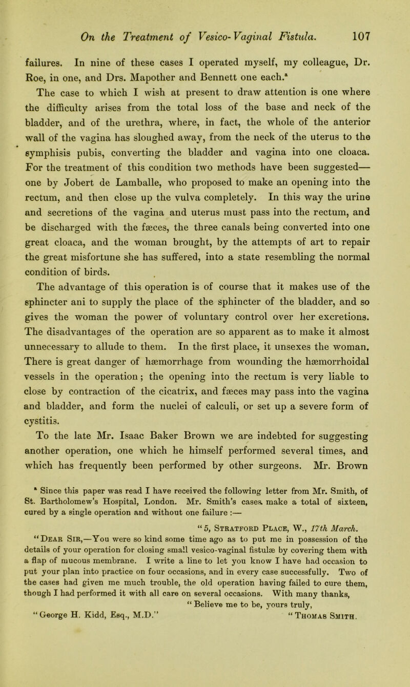 failures. In nine of these cases I operated myself, my colleague, Dr. Roe, in one, and Drs. Mapother and Bennett one each.a The case to which I wish at present to draw attention is one where the difficulty arises from the total loss of the base and neck of the bladder, and of the urethra, where, in fact, the whole of the anterior wall of the vagina has sloughed away, from the neck of the uterus to the symphisis pubis, converting the bladder and vagina into one cloaca. For the treatment of this condition two methods have been suggested— one by Jobert de Lamballe, who proposed to make an opening into the rectum, and then close up the vulva completely. In this way the urine and secretions of the vagina and uterus must pass into the rectum, and be discharged with the faeces, the three canals being converted into one great cloaca, and the woman brought, by the attempts of art to repair the great misfortune she has suffered, into a state resembling the normal condition of birds. The advantage of this operation is of course that it makes use of the sphincter ani to supply the place of the sphincter of the bladder, and so gives the woman the power of voluntary control over her excretions. The disadvantages of the operation are so apparent as to make it almost unnecessary to allude to them. In the first place, it unsexes the woman. There is great danger of hgemorrhage from wounding the hasmorrhoidal vessels in the operation; the opening into the rectum is very liable to close by contraction of the cicatrix, and fasces may pass into the vagina and bladder, and form the nuclei of calculi, or set up a severe form of cystitis. To the late Mr. Isaac Baker Brown we are indebted for suggesting another operation, one which he himself performed several times, and which has frequently been performed by other surgeons. Mr. Brown K Since this paper was read I have received the following letter from Mr. Smith, of St. Bartholomew’s Hospital, London. Mr. Smith’s cases, make a total of sixteen, cured by a single operation and without one failure :— “ 5, Stratford Place, W., 17 th March. “Dear Sir,—You were so kind some time ago as to put me in possession of the details of your operation for closing small vesico-vaginal fistuke by covering them with a flap of mucous membrane. I write a line to let you know I have had occasion to put your plan into practice on four occasions, and in every case successfully. Two of the cases had given me much trouble, the old operation having failed to cure them, though I had performed it with all care on several occasions. With many thanks, “ Believe me to be, j^ours truly, “George H. Kidd, Esq., M.D.” “Thomas Smith.