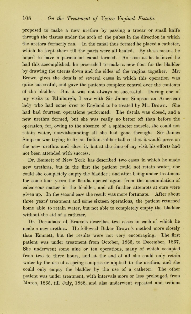 proposed to make a new urethra by passing a trocar or small knife through the tissues under the arch of the pubes in the direction in which the urethra formerly ran. In the canal thus formed he placed a catheter, which he kept there till the parts were all healed. By these means he hoped to have a permanent canal formed. As soon as he believed he had this accomplished, he proceeded to make a new floor for the bladder by drawing the uterus down and the sides of the vagina together. Mr. Brown gives the details of several cases in which this operation was quite successful, and gave the patients complete control over the contents of the bladder. But it was not always so successful. During one of my visits to Edinburgh, I saw with Sir James Simpson an American lady who had come over to England to be treated by Mr. Brown. She had had fourteen operations performed. The fistula was closed, and a new urethra formed, but she was really no better off than before the operation, for, owing to the absence of a sphincter muscle, she could not retain water, notwithstanding all she had gone through. Sir James Simpson was trying to fix an Indian-rubber ball so that it would press on the new urethra and close it, but at the time of my visit his efforts had not been attended with success. Dr. Emmett of New York has described two cases in which he made new urethras, but in the first the patient could not retain water, nor could she completely empty the bladder; and after being under treatment for some four years the fistula opened again from the accumulation of calcareous matter in the bladder, and all further attempts at cure were given up. In the second case the result was more fortunate. After about three years’ treatment and some sixteen operations, the patient returned home able to retain water, but not able to completely empty the bladder without the aid of a catheter. Dr. Deroubaix of Brussels describes two cases in each of which he made a new urethra. He followed Baker Brown’s method more closely than Emmett, but the results were not very encouraging. The first patient was under treatment from October, 1865, to December, 1867. She underwent some nine or ten operations, many of which occupied from two to three hours, and at the end of all she could only retain water by the use of a spring compressor applied to the urethra, and she could only empty the bladder by the use of a catheter. The other patient was under treatment, with intervals more or less prolonged, from March, 1865, till July, 1868, and also underwent repeated and tedious