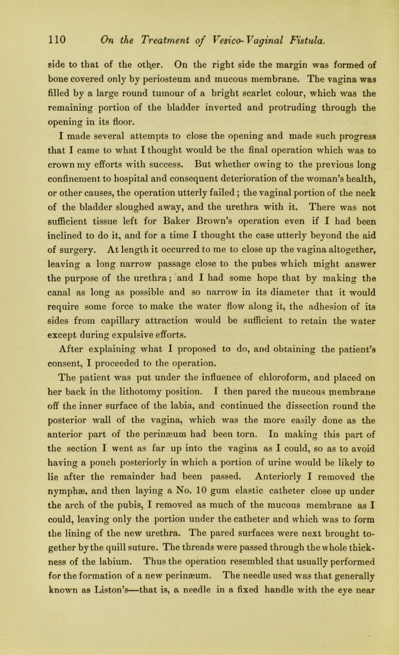 side to that of the other. On the right side the margin was formed of bone covered only by periosteum and mucous membrane. The vagina was filled by a large round tumour of a bright scarlet colour, which was the remaining portion of the bladder inverted and protruding through the opening in its floor. I made several attempts to close the opening and made such progress that I came to what I thought would be the final operation which was to crown my efforts with success. But whether owing to the previous long confinement to hospital and consequent deterioration of the woman’s health, or other causes, the operation utterly failed ; the vaginal portion of the neck of the bladder sloughed away, and the urethra with it. There was not sufficient tissue left for Baker Brown’s operation even if I had been inclined to do it, and for a time I thought the case utterly beyond the aid of surgery. At length it occurred to me to close up the vagina altogether, leaving a long narrow passage close to the pubes which might answer the purpose of the urethra; and I had some hope that by making the canal as long as possible and so narrow in its diameter that it would require some force to make the water flow along it, the adhesion of its sides from capillary attraction would be sufficient to retain the water except during expulsive efforts. After explaining what I proposed to do, and obtaining the patient’s consent, I proceeded to the operation. The patient was put under the influence of chloroform, and placed on her back in the lithotomy position. I then pared the mucous membrane off the inner surface of the labia, and continued the dissection round the posterior wall of the vagina, which was the more easily done as the anterior part of the perinasum had been torn. In making this part of the section I went as far up into the vagina as I could, so as to avoid having a pouch posteriorly in which a portion of urine would be likely to lie after the remainder had been passed. Anteriorly I removed the nymphae, and then laying a No. 10 gum elastic catheter close up under the arch of the pubis, I removed as much of the mucous membrane as I could, leaving only the portion under the catheter and which was to form the lining of the new urethra. The pared surfaces were next brought to- gether by the quill suture. The threads were passed through the whole thick- ness of the labium. Thus the operation resembled that usually performed for the formation of a new perinseum. The needle used was that generally known as Liston’s—that is, a needle in a fixed handle with the eye near