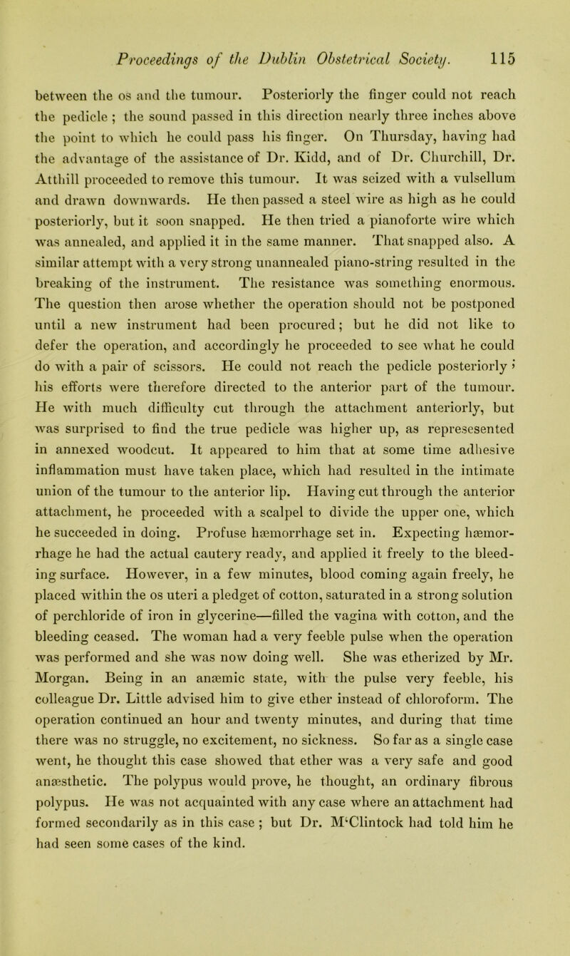 between the os and the tumour. Posteriorly the finger could not reach the pedicle ; the sound passed in this direction nearly three inches above the point to which he could pass his finger. On Thursday, having had the advantage of the assistance of Dr. Kidd, and of Dr. Churchill, Dr. Atthill proceeded to remove this tumour. It was seized with a vulsellum and drawn downwards. He then passed a steel wire as high as he could posteriorly, but it soon snapped. He then tried a pianoforte wire which was annealed, and applied it in the same manner. That snapped also. A similar attempt with a very strong unannealed piano-string resulted in the breaking of the instrument. The resistance was something enormous. The question then arose whether the operation should not be postponed until a new instrument had been procured; but he did not like to defer the operation, and accordingly he proceeded to see what he could do with a pair of scissors. He could not reach the pedicle posteriorly > his efforts were therefore directed to the anterior part of the tumour. He with much difficulty cut through the attachment anteriorly, but was surprised to find the true pedicle was higher up, as represesented in annexed woodcut. It appeared to him that at some time adhesive inflammation must have taken place, which had resulted in the intimate union of the tumour to the anterior lip. Having cut through the anterior attachment, he proceeded with a scalpel to divide the upper one, which he succeeded in doing. Profuse haemorrhage set in. Expecting haemor- rhage he had the actual cautery ready, and applied it freely to the bleed- ing surface. However, in a few minutes, blood coming again freely, he placed within the os uteri a pledget of cotton, saturated in a strong solution of perchloride of iron in glycerine—filled the vagina with cotton, and the bleeding ceased. The woman had a very feeble pulse when the operation was performed and she was now doing well. She was etherized by Mr. Morgan. Being in an anaemic state, with the pulse very feeble, his colleague Dr. Little advised him to give ether instead of chloroform. The operation continued an hour and twenty minutes, and during that time there was no struggle, no excitement, no sickness. So far as a single case went, he thought this case showed that ether was a very safe and good anaesthetic. The polypus would prove, he thought, an ordinary fibrous polypus. He was not acquainted with any case where an attachment had formed secondarily as in this case ; but Dr. M‘Clintock had told him he had seen some cases of the kind.