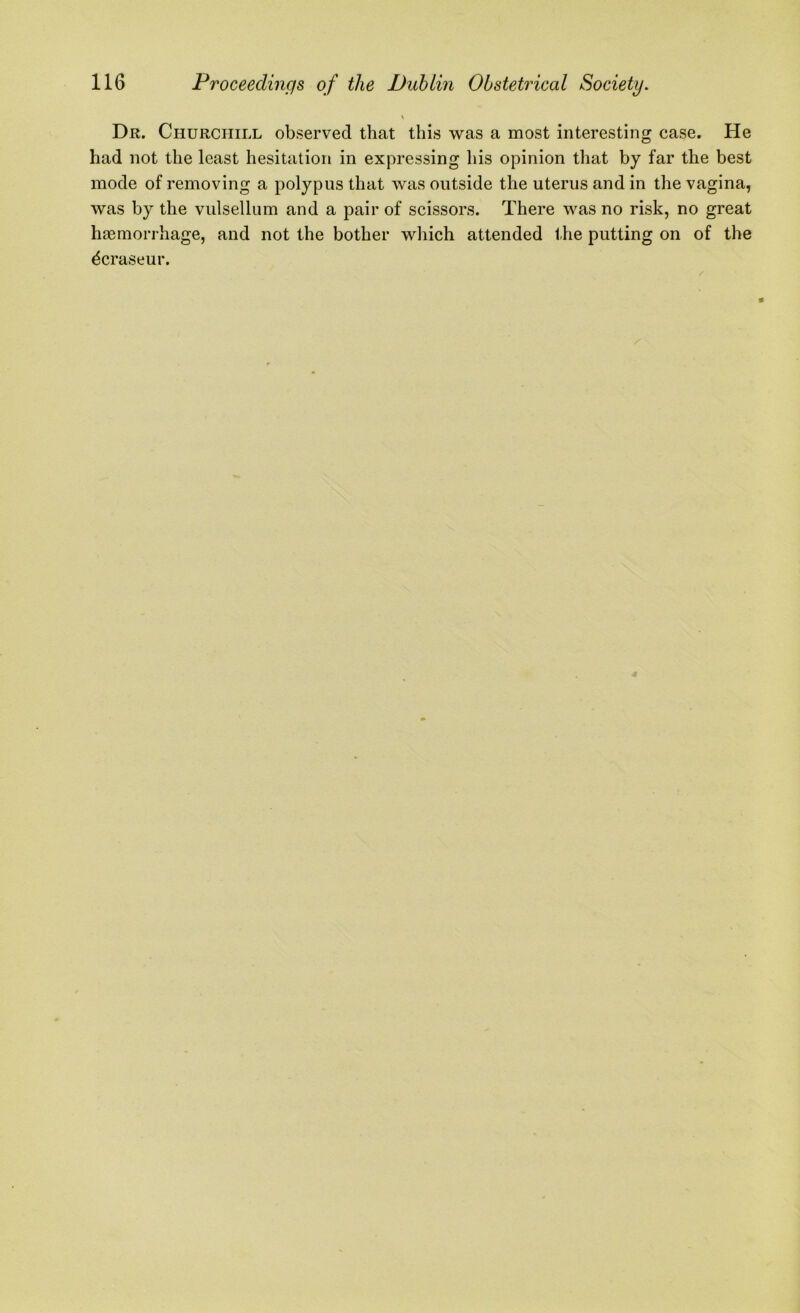 Dr. Churchill observed that this was a most interesting case. He had not the least hesitation in expressing his opinion that by far the best mode of removing a polypus that was outside the uterus and in the vagina, was by the vulsellum and a pair of scissors. There was no risk, no great haemorrhage, and not the bother which attended the putting on of the dcraseur.
