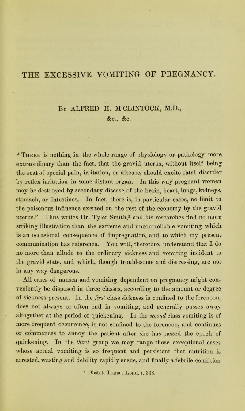 THE EXCESSIVE VOMITING OF PREGNANCY. By ALFRED H. M'CLINTOCK, M.D., &c., &c. “ There is nothing in the whole range of physiology or pathology more extraordinary than the fact, that the gravid uterus, without itself being the seat of special pain, irritation, or disease, should excite fatal disorder by reflex irritation in some distant organ. In this way pregnant women may be destroyed by secondary disease of the brain, heart, lungs, kidneys, stomach, or intestines. In fact, there is, in particular cases, no limit to the poisonous influence exerted on the rest of the economy by the gravid uterus.” Thus writes Dr. Tyler Smith,a and his researches find no more striking illustration than the extreme and uncontrollable vomiting which is an occasional consequence of impregnation, and to which my present communication has reference. You will, therefore, understand that I do no more than allude to the ordinary sickness and vomiting incident to the gravid state, and which, though troublesome and distressing, are not in any way dangerous. All cases of nausea and vomiting dependent on pregnancy might con- veniently be disposed in three classes, according to the amount or degree of sickness present. In the first class sickness is confined to the forenoon, does not always or often end in vomiting, and generally passes away altogether at the period of quickening. In the second class vomiting is of more frequent occurrence, is not confined to the forenoon, and continues or commences to annoy the patient after she has passed the epoch of quickening. In the third group we may range those exceptional cases whose actual vomiting is so frequent and persistent that nutrition is arrested, wasting and debility rapidly ensue, and finally a febrile condition