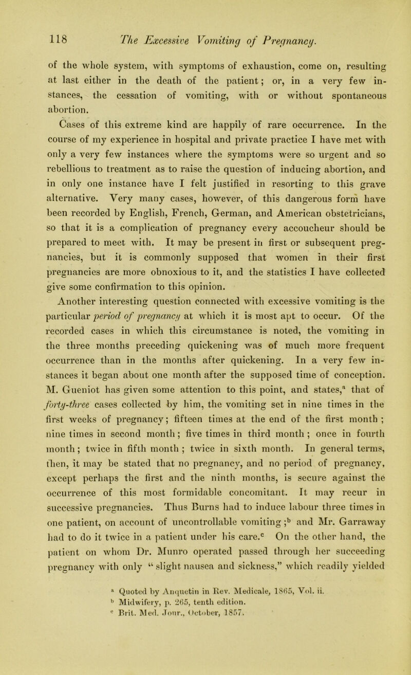 of the whole system, with symptoms of exhaustion, come on, resulting at last either in the death of the patient; or, in a very few in- stances, the cessation of vomiting, with or without spontaneous abortion. Cases of this extreme kind are happily of rare occurrence. In the course of my experience in hospital and private practice I have met with only a very few instances where the symptoms were so urgent and so rebellious to treatment as to raise the question of inducing abortion, and in only one instance have I felt justified in resorting to this grave alternative. Very many cases, however, of this dangerous form have been recorded by English, French, German, and American obstetricians, so that it is a complication of pregnancy every accoucheur should be prepared to meet with. It may be present in first or subsequent preg- nancies, but it is commonly supposed that women in their first pregnancies are more obnoxious to it, and the statistics I have collected give some confirmation to this opinion. Another interesting question connected with excessive vomiting is the particular period of pregnancy at which it is most apt to occur. Of the recorded cases in which this circumstance is noted, the vomiting in the three months preceding quickening was of much more frequent occurrence than in the months after quickening. In a very few in- stances it began about one month after the supposed time of conception. M. Gueniot has given some attention to this point, and states,3 that of forty-three cases collected by him, the vomiting set in nine times in the first weeks of pregnancy; fifteen times at the end of the first month ; nine times in second month ; five times in third month ; once in fourth month; twice in fifth month ; twice in sixth month. In general terms, tben, it may be stated that no pregnancy, and no period of pregnancy, except perhaps the first and the ninth months, is secure against the occurrence of this most formidable concomitant. It may recur in successive pregnancies. Thus Burns had to induce labour three times in one patient, on account of uncontrollable vomiting ;b and Mr. Garraway had to do it twice in a patient under his care.c On the other hand, the patient on whom Dr. Munro operated passed through her succeeding pregnancy with only u slight nausea and sickness,” which readily yielded a Quoted by Anquetin in Rev. Medicale, 1S65, Vol. ii. b Midwifery, p. 265, tenth edition. c Brit. Med. Jour., October, 1857.