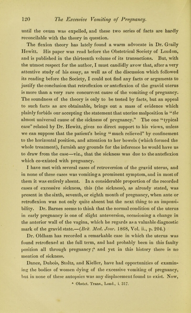 until the ovum was expelled, and these two series of facts are hardly reconcilable with the theory in question. The flexion theory has lately found a warm advocate in Dr. Graily Hewitt. His paper was read before the Obstetrical Society of London, and is published in the thirteenth volume of its transactions. But, with the utmost respect for the author, I must candidly avow that, after a very attentive study of his essay, as well as of the discussion which followed its reading before the Society, I could not find any facts or arguments to justify the conclusion that retroflexion or anteflexion of the gravid uterus is more than a very rare concurrent cause of the vomiting of pregnancy. The soundness of the theory is only to be tested by facts, but an appeal to such facts as are obtainable, brings out a mass of evidence which plainly forbids our accepting the statement that uterine malposition is “the almost universal cause of the sickness of pregnancy.” The one “typical case” related by Dr. Hewitt, gives no direct support to his views, unless we can suppose that the patient’s being “much relieved” by confinement to the horizontal position, and attention to her bowels (which formed the whole treatment), furnish any grounds for the inference he would have us to draw from the case—viz., that the sickness was due to the anteflexion which co-existed with pregnancy. I have met with several cases of retroversion of the gravid uterus, and in none of these cases was vomiting a prominent symptom, and in most of them it was entirely absent. In a considerable proportion of the recorded cases of excessive sickness, this (the sickness), as already stated, was present in the sixth, seventh, or eighth month of pregnancy, when ante or retroflexion was not only quite absent but the next thing to an impossi- bility. Dr. Barnes seems to think that the normal condition of the uterus in early pregnancy is one of slight anteversion, occasioning a change in the anterior wall of the vagina, which he regards as a valuable diagnostic mark of the gravid state.—{Brit. Med. Jour. 1868, Vol. ii., p. 204.) Dr. Oldham has recorded a remarkable case in which the uterus was found retroflexed at the full term, and had probably been in this faulty position all through pregnancy ;a and yet in this history there is no mention of sickness. Dance, Dubois, Stoltz, and Ivieller, have had opportunities of examin- ing the bodies of women dying of the excessive vomiting of pregnancy, but in none of these autopsies was any displacement found to exist. Now,