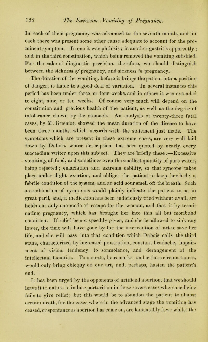 In each of them pregnancy was advanced to the seventh month, and in each there was present some other cause adequate to account for the pro- minent symptom. In one it was phthisis ; in another gastritis apparently ; and in the third constipation, which being removed the vomiting subsided. For the sake of diagnostic precision, therefore, we should distinguish between the sickness of pregnancy, and sickness in pregnancy. The duration of the vomiting, before it brings the patient into a position of danger, is liable to a good deal of variation. In several instances this period has been under three or four weeks, and in others it was extended to eight, nine, or ten weeks. Of course very much will depend on the constitution and previous health of the patient, as well as the degree of intolerance shown by the stomach. An analysis of twenty-three fatal cases, by M. Gueniot, showed the mean duration of the disease to have been three months, which accords with the statement just made. The symptoms which are present in these extreme cases, are very well laid down by Dubois, whose description has been quoted by nearly every succeeding writer upon this subject. They are briefly these :—Excessive vomiting, all food, and sometimes even the smallest quantity of pure water, being rejected ; emaciation and extreme debility, so that syncope takes place under slight exertion, and obliges the patient to keep her bed ; a febrile condition of the system, and an acid sour smell off the breath. Such a combination of symptoms would plainly indicate the patient to be in great peril, and, if medication has been judiciously tried without avail, art holds out only one mode of escape for the woman, and that is by termi- nating pregnancy, which has brought her into this all but moribund condition. If relief be not speedily given, and she be allowed to sink any lower, the time will have gone by for the intervention of art to save her life, and she will pass into that condition which Dubois calls the third stage, characterized by increased prostration, constant headache, impair- ment of vision, tendency to somnolence, and derangement of the intellectual faculties. To operate, he remarks, under these circumstances, would only bring obloquy on our art, and, perhaps, hasten the patient’s end. It has been urged by the opponents of artificial abortion, that we should leave it to nature to induce parturition in those severe cases where medicine fails to give relief; but this would be to abandon the patient to almost certain death, for the cases where in the advanced stage the vomiting has ceased, or spontaneous abort ion has come on, are lamentably few : whilst the