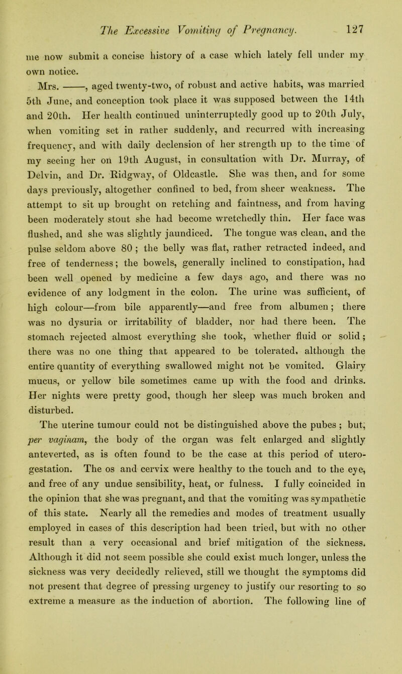 me now submit a concise history of a case which lately fell under my own notice. Mrs , ao-ed twenty-two, of robust and active habits, was married 5tli June, and conception took place it was supposed between the 14th and 20th. Her health continued uninterruptedly good up to 20th July, when vomiting set in rather suddenlv, and recurred with increasing frequency, and with daily declension of her strength up to the time of my seeing her on 19th August, in consultation with Dr. Murray, of Delvin, and Dr. Ridgway, of Oldcastle. She was then, and for some days previously, altogether confined to bed, from sheer weakness. The attempt to sit up brought on retching and faintness, and from having been moderately stout she had become wretchedly thin. Her face was flushed, and she was slightly jaundiced. The tongue was clean, and the pulse seldom above 80 ; the belly was flat, rather retracted indeed, and free of tenderness; the bowels, generally inclined to constipation, had been well opened by medicine a few days ago, and there was no evidence of any lodgment in the colon. The urine was sufficient, of high colour—from bile apparently—and free from albumen; there was no dysuria or irritability of bladder, nor had there been. The stomach rejected almost everything she took, whether fluid or solid ; there was no one thing that appeared to be tolerated, although the entire quantity of everything swallowed might not be vomited. Glairy mucus, or yellow bile sometimes came up with the food and drinks. Her nights were pretty good, though her sleep was much broken and disturbed. The uterine tumour could not be distinguished above the pubes ; but, per vaginam, the body of the organ was felt enlarged and slightly anteverted, as is often found to be the case at this period of utero- gestation. The os and cervix were healthy to the touch and to the eye, and free of any undue sensibility, heat, or fulness. I fully coincided in the opinion that she was pregnant, and that the vomiting was sympathetic of this state. Nearly all the remedies and modes of treatment usually employed in cases of this description had been tried, but with no other result than a very occasional and brief mitigation of the sickness. Although it did not seem possible she could exist much longer, unless the sickness was very decidedly relieved, still we thought the symptoms did not present that degree of pressing urgency to justify our resorting to so extreme a measure as the induction of abortion. The following line of
