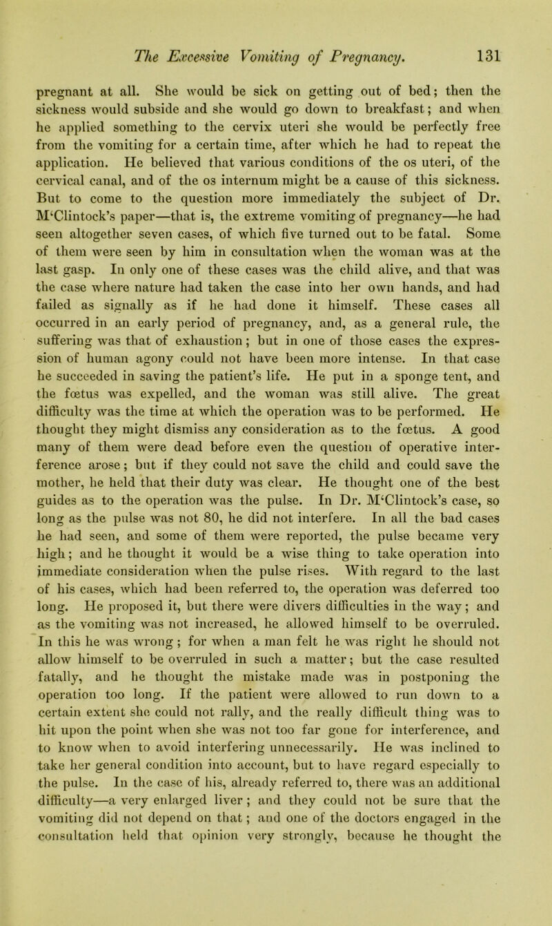 pregnant at all. She would be sick on getting out of bed; then the sickness would subside and she would go down to breakfast; and when he applied something to the cervix uteri she would be perfectly free from the vomiting for a certain time, after which he had to repeat the applicatiou. He believed that various conditions of the os uteri, of the cervical canal, and of the os internum might be a cause of this sickness. But to come to the question more immediately the subject of Dr. M‘Clintock’s paper—that is, the extreme vomiting of pregnancy—he had seen altogether seven cases, of which five turned out to be fatal. Some of them were seen by him in consultation when the woman was at the last gasp. In only one of these cases was the child alive, and that was the case where nature had taken the case into her own hands, and had failed as signally as if he had done it himself. These cases all occurred in an early period of pregnancy, and, as a general rule, the suffering was that of exhaustion ; but in one of those cases the expres- sion of human agony could not have been more intense. In that case he succeeded in saving the patient’s life. He put in a sponge tent, and the foetus was expelled, and the woman was still alive. The great difficulty was the time at which the operation was to be performed. He thought they might dismiss any consideration as to the foetus. A good many of them were dead before even the question of operative inter- ference arose; but if they could not save the child and could save the mother, he held that their duty was clear. He thought one of the best guides as to the operation was the pulse. In Dr. M‘Clintock’s case, so long as the pulse was not 80, he did not interfere. In all the bad cases he had seen, and some of them were reported, the pulse became very high; and he thought it would be a wise thing to take operation into immediate consideration when the pulse rises. With regard to the last of his cases, which had been referred to, the operation was deferred too long. He proposed it, but there were divers difficulties in the way; and as the vomiting was not increased, he allowed himself to be overruled. In this he was wrong ; for when a man felt he was right he should not allow himself to be overruled in such a matter; but the case resulted fatally, and he thought the mistake made was in postponing the operation too long. If the patient were allowed to run down to a certain extent she could not rally, and the really difficult thing was to hit upon the point when she was not too far gone for interference, and to know when to avoid interfering unnecessarily. He was inclined to take her general condition into account, but to have regard especially to the pulse. In the case of his, already referred to, there was an additional difficulty—a very enlarged liver ; and they could not be sure that the vomiting did not depend on that; and one of the doctors engaged in the consultation held that opinion very strongly, because he thought the