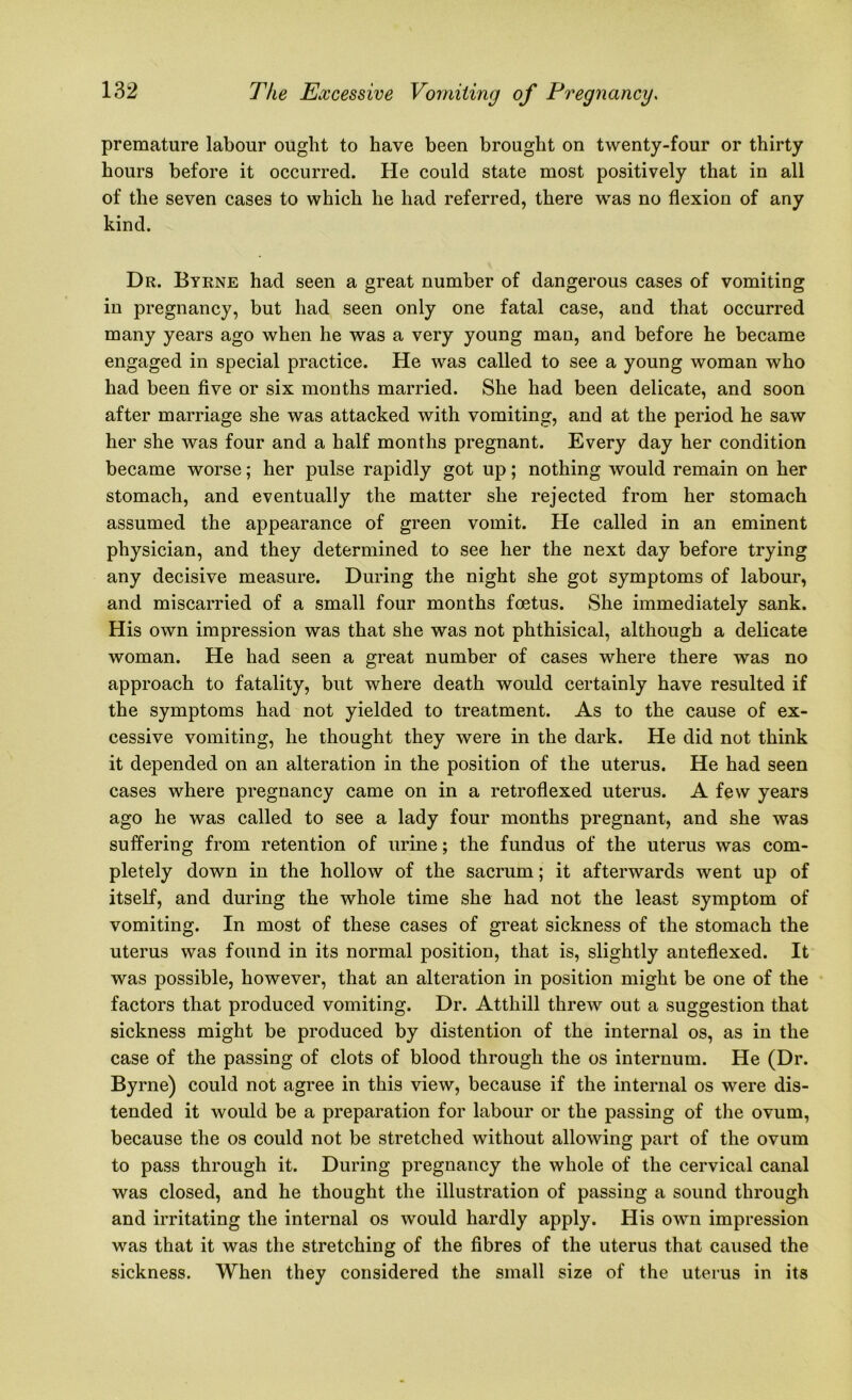 premature labour ought to have been brought on twenty-four or thirty hours before it occurred. He could state most positively that in all of the seven cases to which he had referred, there was no flexion of any kind. Dr. Byrne had seen a great number of dangerous cases of vomiting in pregnancy, but had seen only one fatal case, and that occurred many years ago when he was a very young man, and before he became engaged in special practice. He was called to see a young woman who had been five or six months married. She had been delicate, and soon after marriage she was attacked with vomiting, and at the period he saw her she was four and a half months pregnant. Every day her condition became worse; her pulse rapidly got up; nothing would remain on her stomach, and eventually the matter she rejected from her stomach assumed the appearance of green vomit. He called in an eminent physician, and they determined to see her the next day before trying any decisive measure. During the night she got symptoms of labour, and miscarried of a small four months foetus. She immediately sank. His own impression was that she was not phthisical, although a delicate woman. He had seen a great number of cases where there was no approach to fatality, but where death would certainly have resulted if the symptoms had not yielded to treatment. As to the cause of ex- cessive vomiting, he thought they were in the dark. He did not think it depended on an alteration in the position of the uterus. He had seen cases where pregnancy came on in a retroflexed uterus. A few years ago he was called to see a lady four months pregnant, and she was suffering from retention of urine; the fundus of the uterus was com- pletely down in the hollow of the sacrum; it afterwards went up of itself, and during the whole time she had not the least symptom of vomiting. In most of these cases of great sickness of the stomach the uterus was found in its normal position, that is, slightly anteflexed. It was possible, however, that an alteration in position might be one of the factors that produced vomiting. Dr. Atthill threw out a suggestion that sickness might be produced by distention of the internal os, as in the case of the passing of clots of blood through the os internum. He (Dr. Byrne) could not agree in this view, because if the internal os were dis- tended it would be a preparation for labour or the passing of the ovum, because the os could not be stretched without allowing part of the ovum to pass through it. During pregnancy the whole of the cervical canal was closed, and he thought the illustration of passing a sound through and irritating the internal os would hardly apply. His own impression was that it was the stretching of the fibres of the uterus that caused the sickness. When they considered the small size of the uterus in its