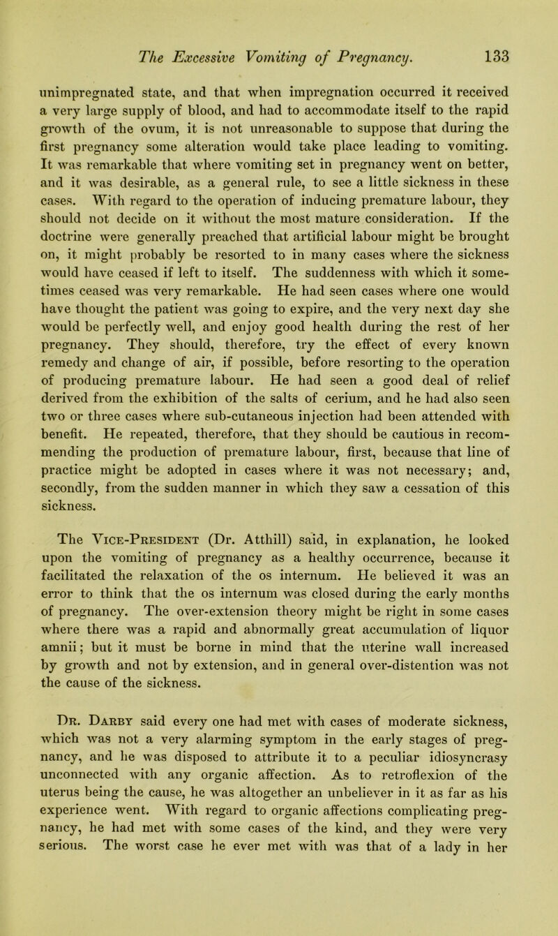 unimpregnated state, and that when impregnation occurred it received a very large supply of blood, and had to accommodate itself to the rapid growth of the ovum, it is not unreasonable to suppose that during the first pregnancy some alteration would take place leading to vomiting. It was remarkable that where vomiting set in pregnancy went on better, and it was desirable, as a general rule, to see a little sickness in these cases. With regard to the operation of inducing premature labour, they should not decide on it without the most mature consideration. If the doctrine were generally preached that artificial labour might be brought on, it might probably be resorted to in many cases where the sickness would have ceased if left to itself. The suddenness with which it some- times ceased was very remarkable. He had seen cases where one would have thought the patient was going to expire, and the very next day she would be perfectly well, and enjoy good health during the rest of her pregnancy. They should, therefore, try the effect of every known remedy and change of air, if possible, before resorting to the operation of producing premature labour. He had seen a good deal of relief derived from the exhibition of the salts of cerium, and he had also seen two or three cases where sub-cutaneous injection had been attended with benefit. He repeated, therefore, that they should be cautious in recom- mending the production of premature labour, first, because that line of practice might be adopted in cases where it was not necessary; and, secondly, from the sudden manner in which they saw a cessation of this sickness. The Vice-President (Dr. Atthill) said, in explanation, he looked upon the vomiting of pregnancy as a healthy occurrence, because it facilitated the relaxation of the os internum. He believed it was an error to think that the os internum was closed during the early months of pregnancy. The over-extension theory might be right in some cases where there was a rapid and abnormally great accumulation of liquor amnii; but it must be borne in mind that the uterine wall increased by growth and not by extension, and in general over-distention was not the cause of the sickness. Dr. Darby said every one had met with cases of moderate sickness, which was not a very alarming symptom in the early stages of preg- nancy, and he was disposed to attribute it to a peculiar idiosyncrasy unconnected with any organic affection. As to retroflexion of the uterus being the cause, he was altogether an unbeliever in it as far as his experience went. With regard to organic affections complicating preg- nancy, he had met with some cases of the kind, and they were very serious. The worst case he ever met with was that of a lady in her