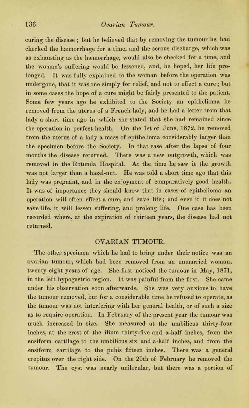 curing the disease ; but he believed that by removing the tumour he had checked the haemorrhage for a time, and the serous discharge, which was as exhausting as the haemorrhage, would also be checked for a time, and the woman’s suffering would be lessened, and, he hoped, her life pro- longed. It was fully explained to the woman before the operation was undergone, that it was one simply for relief, and not to effect a cure; but in some cases the hope of a cure might be fairly presented to the patient. Some few years ago he exhibited to the Society an epithelioma he removed from the uterus of a French lady, and he had a letter from that lady a short time ago in which she stated that she had remained since the operation in perfect health. On the 1st of June, 1872, he removed from the uterus of a lady a mass of epithelioma considerably larger than the specimen before the Society. In that case after the lapse of four months the disease returned. There was a new outgrowth, which was removed in the Rotunda Hospital. At the time he saw it the growth was not larger than a hazel-nut. He was told a short time ago that this lady was pregnant, and in the enjoyment of comparatively good health. It was of importance they should know that in cases of epithelioma an operation will often effect a cure, and save life; and even if it does not save life, it will lessen suffering, and prolong life. One case has been recorded where, at the expiration of thirteen years, the disease had not returned. OVARIAN TUMOUR. The other specimen which he had to bring under their notice was an ovarian tumour, which had been removed from an unmarried woman, twenty-eight years of age. She first noticed the tumour in May, 1871, in the left hypogastric region. It was painful from the first. She came under his observation soon afterwards. She was very anxious to have the tumour removed, but for a considerable time he refused to operate, as the tumour was not interfering with her general health, or of such a size as to require operation. In February of the present year the tumour was much increased in size. She measured at the umbilicus thirty-four inches, at the crest of the ilium thirty-five and a-half inches, from the ensiform cartilage to the umbilicus six and a-half inches, and from the ensiform cartilage to the pubis fifteen inches. There was a general crepitus over the right side. On the 20th of February he removed the tumour. The cyst was nearly unilocular, but there was a portion of
