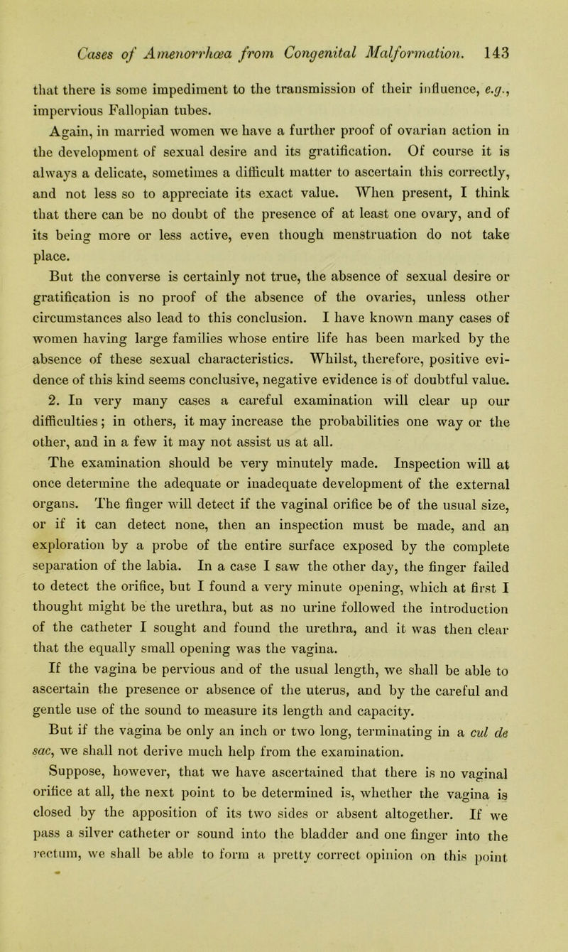 that there is some impediment to the transmission of their influence, e.g., impervious Fallopian tubes. Again, in married women we have a further proof of ovarian action in the development of sexual desire and its gratification. Of course it is always a delicate, sometimes a difficult matter to ascertain this correctly, and not less so to appreciate its exact value. When present, I think that there can be no doubt of the presence of at least one ovary, and of its being more or less active, even though menstruation do not take place. But the converse is certainly not true, the absence of sexual desire or gratification is no proof of the absence of the ovaries, unless other circumstances also lead to this conclusion. I have known many cases of women having large families whose entire life has been marked by the absence of these sexual characteristics. Whilst, therefore, positive evi- dence of this kind seems conclusive, negative evidence is of doubtful value. 2. In very many cases a careful examination will clear up our difficulties; in others, it may increase the probabilities one way or the other, and in a few it may not assist us at all. The examination should be very minutely made. Inspection will at once determine the adequate or inadequate development of the external organs. The finger will detect if the vaginal orifice be of the usual size, or if it can detect none, then an inspection must be made, and an exploration by a probe of the entire surface exposed by the complete separation of the labia. In a case I saw the other day, the finger failed to detect the orifice, but I found a very minute opening, which at first I thought might be the urethra, but as no urine followed the introduction of the catheter I sought and found the urethra, and it was then clear that the equally small opening was the vagina. If the vagina be pervious and of the usual length, we shall be able to ascertain the presence or absence of the uterus, and by the careful and gentle use of the sound to measure its length and capacity. But if the vagina be only an inch or two long, terminating in a cut de sac, we shall not derive much help from the examination. Suppose, however, that we have ascertained that there is no vaginal orifice at all, the next point to be determined is, whether the vagina is closed by the apposition of its two sides or absent altogether. If we pass a silver catheter or sound into the bladder and one finger into the rectum, we shall be able to form a pretty correct opinion on this point
