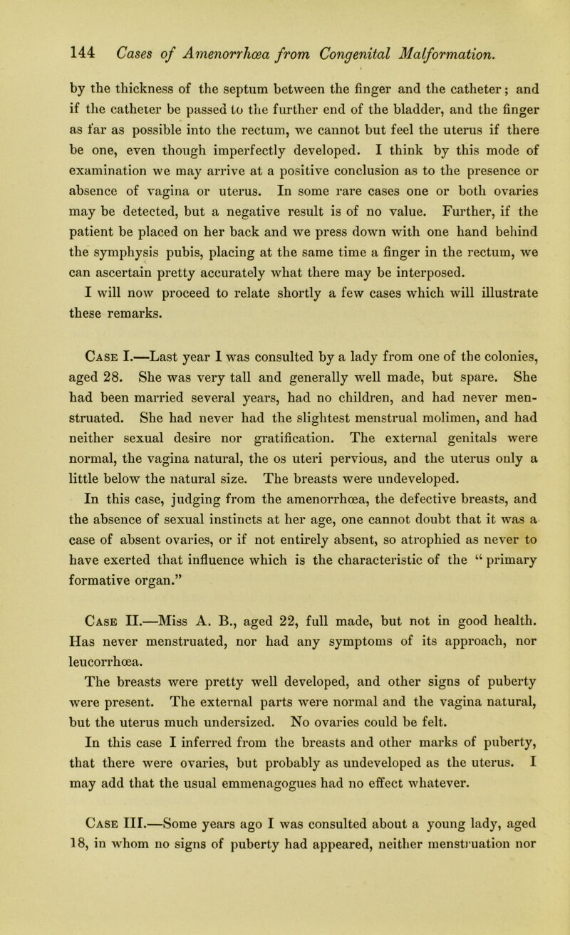i by the thickness of the septum between the finger and the catheter; and if the catheter be passed to the further end of the bladder, and the finger as far as possible into the rectum, we cannot but feel the uterus if there be one, even though imperfectly developed. I think by this mode of examination we may arrive at a positive conclusion as to the presence or absence of vagina or uterus. In some rare cases one or both ovaries may be detected, but a negative result is of no value. Further, if the patient be placed on her back and we press down with one hand behind the symphysis pubis, placing at the same time a finger in the rectum, we can ascertain pretty accurately what there may be interposed. I will now proceed to relate shortly a few cases which will illustrate these remarks. Case I.—Last year I was consulted by a lady from one of the colonies, aged 28. She was very tall and generally well made, but spare. She had been married several years, had no children, and had never men- struated. She had never had the slightest menstrual molimen, and had neither sexual desire nor gratification. The external genitals were normal, the vagina natural, the os uteri pervious, and the uterus only a little below the natural size. The breasts were undeveloped. In this case, judging from the amenorrhoea, the defective breasts, and the absence of sexual instincts at her age, one cannot doubt that it was a case of absent ovaries, or if not entirely absent, so atrophied as never to have exerted that influence which is the characteristic of the “ primary formative organ.” Case II.—Miss A. B., aged 22, full made, but not in good health. Has never menstruated, nor had any symptoms of its approach, nor leucorrhoea. The breasts were pretty well developed, and other signs of puberty were present. The external parts were normal and the vagina natural, but the uterus much undersized. No ovaries could be felt. In this case I inferred from the breasts and other marks of puberty, that there were ovaries, but probably as undeveloped as the uterus. I may add that the usual emmenagogues had no effect whatever. Case III.—Some years ago I was consulted about a young lady, aged 18, in whom no signs of puberty had appeared, neither menstruation nor